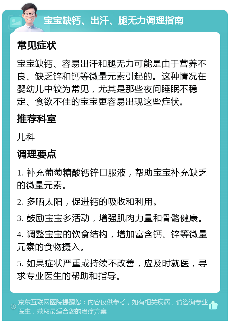 宝宝缺钙、出汗、腿无力调理指南 常见症状 宝宝缺钙、容易出汗和腿无力可能是由于营养不良、缺乏锌和钙等微量元素引起的。这种情况在婴幼儿中较为常见，尤其是那些夜间睡眠不稳定、食欲不佳的宝宝更容易出现这些症状。 推荐科室 儿科 调理要点 1. 补充葡萄糖酸钙锌口服液，帮助宝宝补充缺乏的微量元素。 2. 多晒太阳，促进钙的吸收和利用。 3. 鼓励宝宝多活动，增强肌肉力量和骨骼健康。 4. 调整宝宝的饮食结构，增加富含钙、锌等微量元素的食物摄入。 5. 如果症状严重或持续不改善，应及时就医，寻求专业医生的帮助和指导。