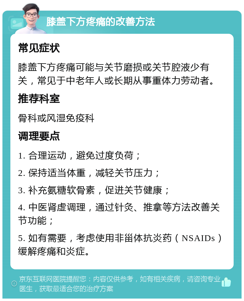 膝盖下方疼痛的改善方法 常见症状 膝盖下方疼痛可能与关节磨损或关节腔液少有关，常见于中老年人或长期从事重体力劳动者。 推荐科室 骨科或风湿免疫科 调理要点 1. 合理运动，避免过度负荷； 2. 保持适当体重，减轻关节压力； 3. 补充氨糖软骨素，促进关节健康； 4. 中医肾虚调理，通过针灸、推拿等方法改善关节功能； 5. 如有需要，考虑使用非甾体抗炎药（NSAIDs）缓解疼痛和炎症。