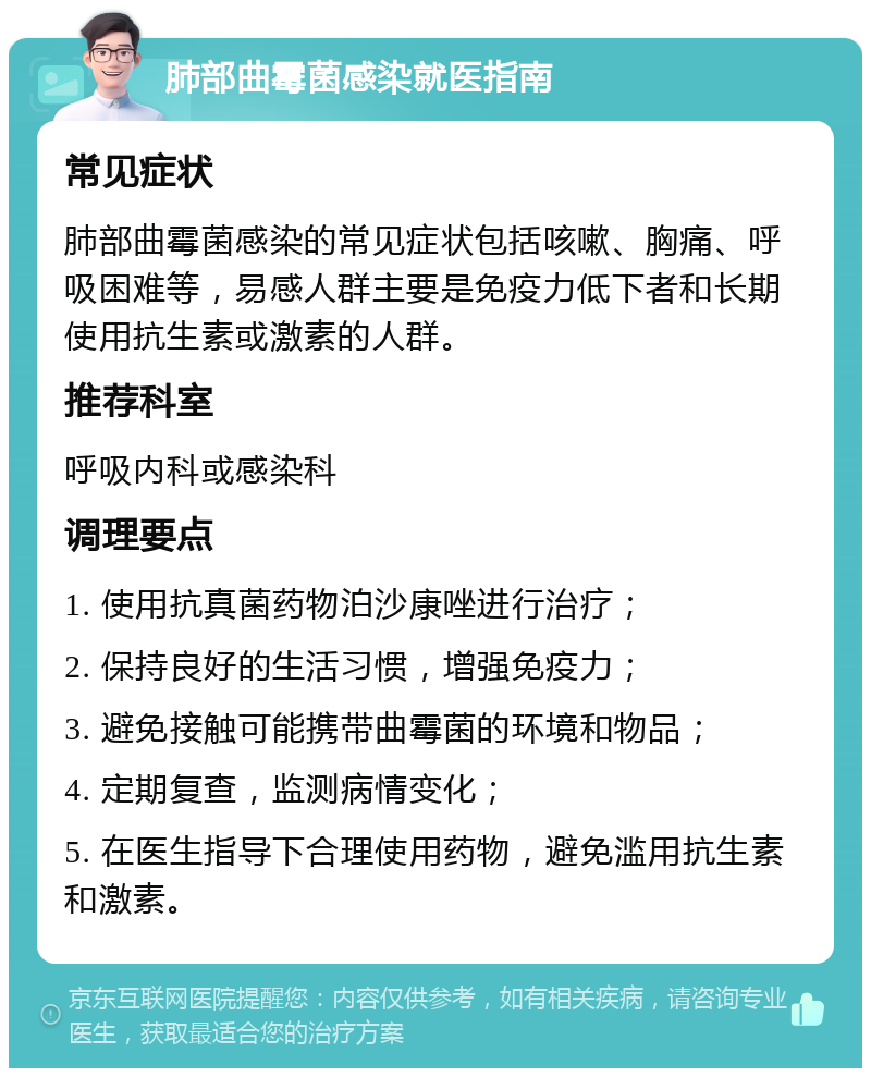 肺部曲霉菌感染就医指南 常见症状 肺部曲霉菌感染的常见症状包括咳嗽、胸痛、呼吸困难等，易感人群主要是免疫力低下者和长期使用抗生素或激素的人群。 推荐科室 呼吸内科或感染科 调理要点 1. 使用抗真菌药物泊沙康唑进行治疗； 2. 保持良好的生活习惯，增强免疫力； 3. 避免接触可能携带曲霉菌的环境和物品； 4. 定期复查，监测病情变化； 5. 在医生指导下合理使用药物，避免滥用抗生素和激素。