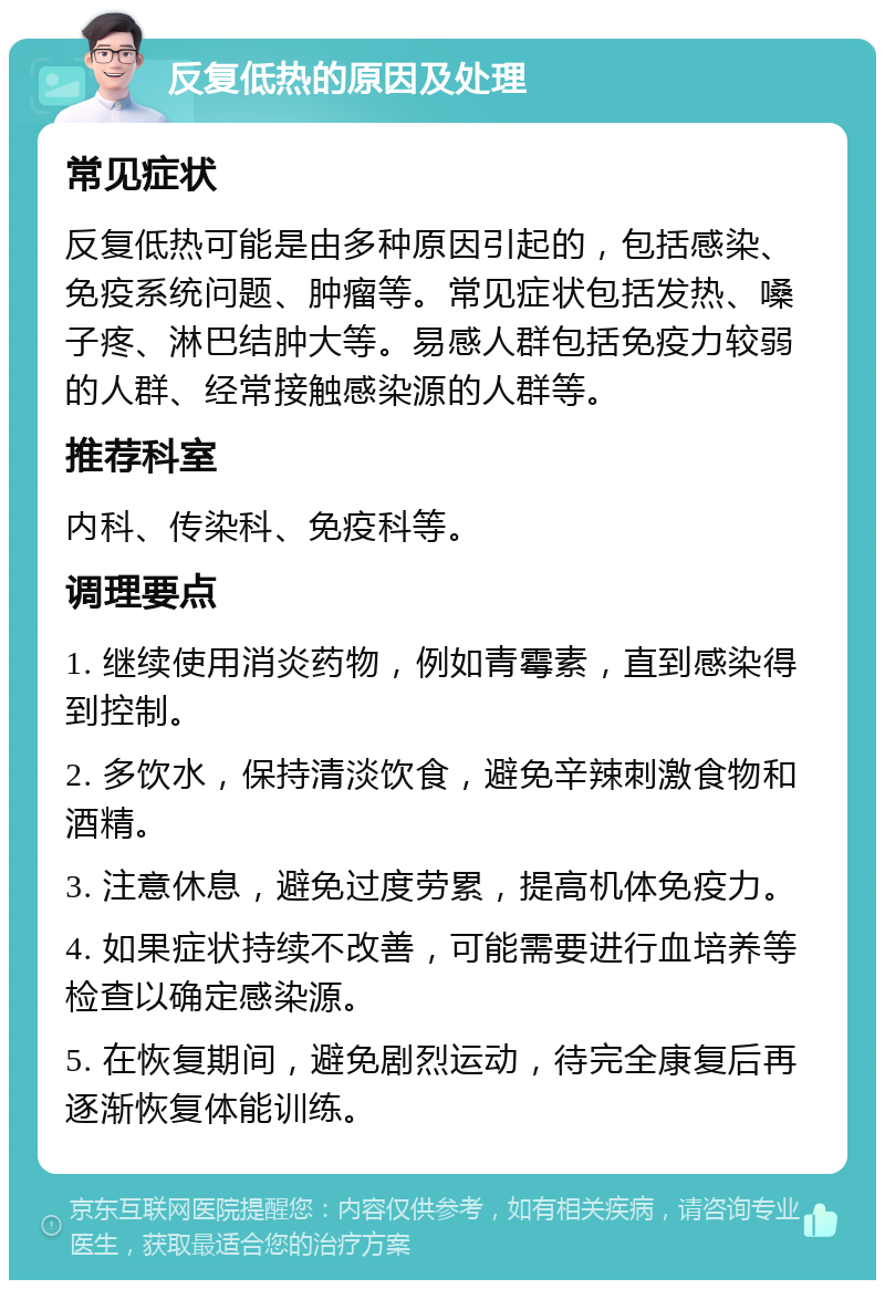 反复低热的原因及处理 常见症状 反复低热可能是由多种原因引起的，包括感染、免疫系统问题、肿瘤等。常见症状包括发热、嗓子疼、淋巴结肿大等。易感人群包括免疫力较弱的人群、经常接触感染源的人群等。 推荐科室 内科、传染科、免疫科等。 调理要点 1. 继续使用消炎药物，例如青霉素，直到感染得到控制。 2. 多饮水，保持清淡饮食，避免辛辣刺激食物和酒精。 3. 注意休息，避免过度劳累，提高机体免疫力。 4. 如果症状持续不改善，可能需要进行血培养等检查以确定感染源。 5. 在恢复期间，避免剧烈运动，待完全康复后再逐渐恢复体能训练。