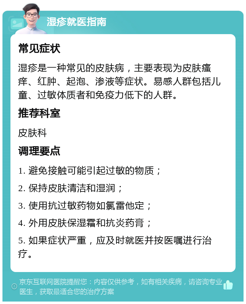 湿疹就医指南 常见症状 湿疹是一种常见的皮肤病，主要表现为皮肤瘙痒、红肿、起泡、渗液等症状。易感人群包括儿童、过敏体质者和免疫力低下的人群。 推荐科室 皮肤科 调理要点 1. 避免接触可能引起过敏的物质； 2. 保持皮肤清洁和湿润； 3. 使用抗过敏药物如氯雷他定； 4. 外用皮肤保湿霜和抗炎药膏； 5. 如果症状严重，应及时就医并按医嘱进行治疗。