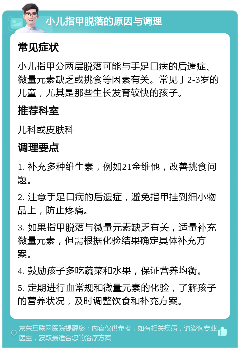 小儿指甲脱落的原因与调理 常见症状 小儿指甲分两层脱落可能与手足口病的后遗症、微量元素缺乏或挑食等因素有关。常见于2-3岁的儿童，尤其是那些生长发育较快的孩子。 推荐科室 儿科或皮肤科 调理要点 1. 补充多种维生素，例如21金维他，改善挑食问题。 2. 注意手足口病的后遗症，避免指甲挂到细小物品上，防止疼痛。 3. 如果指甲脱落与微量元素缺乏有关，适量补充微量元素，但需根据化验结果确定具体补充方案。 4. 鼓励孩子多吃蔬菜和水果，保证营养均衡。 5. 定期进行血常规和微量元素的化验，了解孩子的营养状况，及时调整饮食和补充方案。