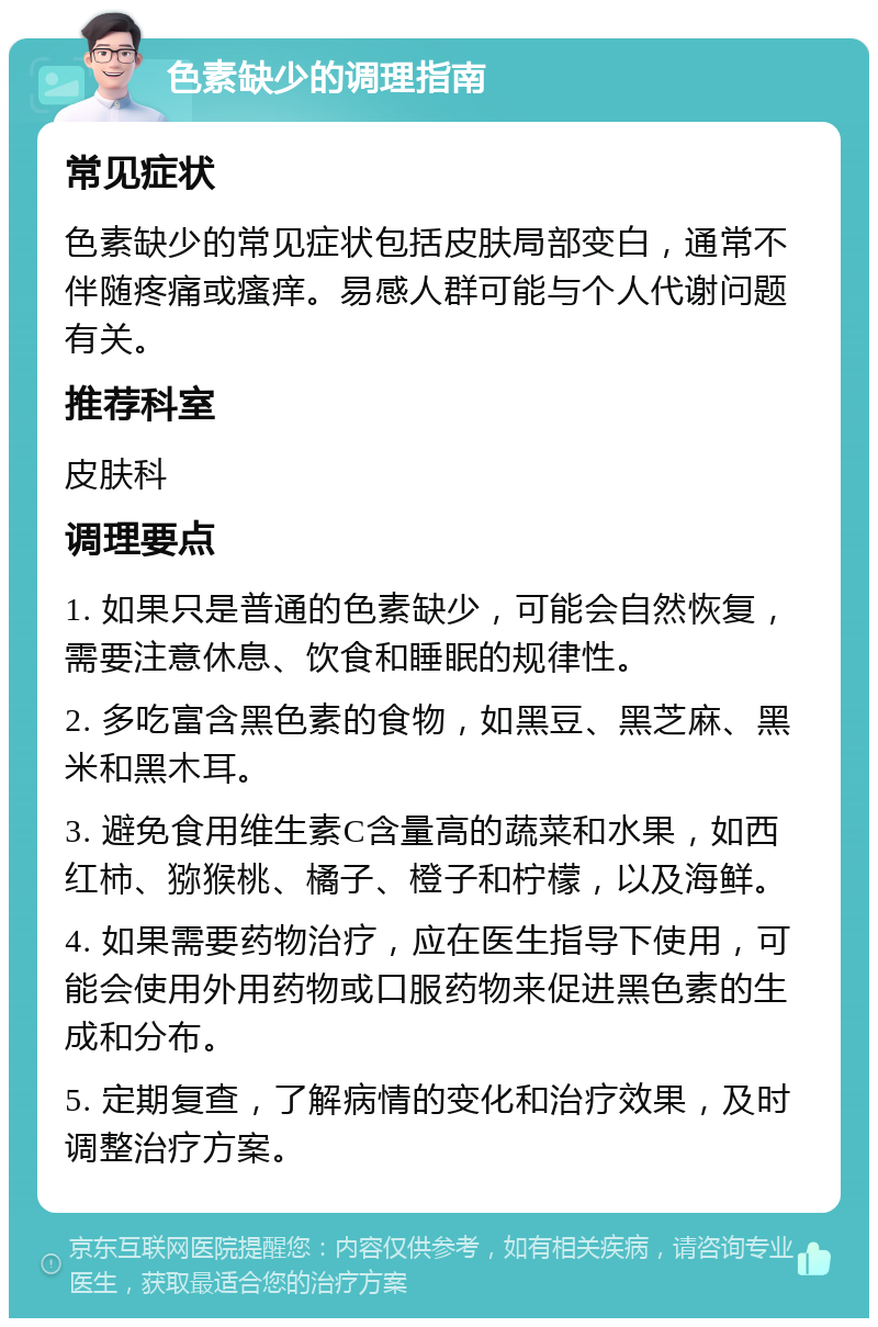 色素缺少的调理指南 常见症状 色素缺少的常见症状包括皮肤局部变白，通常不伴随疼痛或瘙痒。易感人群可能与个人代谢问题有关。 推荐科室 皮肤科 调理要点 1. 如果只是普通的色素缺少，可能会自然恢复，需要注意休息、饮食和睡眠的规律性。 2. 多吃富含黑色素的食物，如黑豆、黑芝麻、黑米和黑木耳。 3. 避免食用维生素C含量高的蔬菜和水果，如西红柿、猕猴桃、橘子、橙子和柠檬，以及海鲜。 4. 如果需要药物治疗，应在医生指导下使用，可能会使用外用药物或口服药物来促进黑色素的生成和分布。 5. 定期复查，了解病情的变化和治疗效果，及时调整治疗方案。