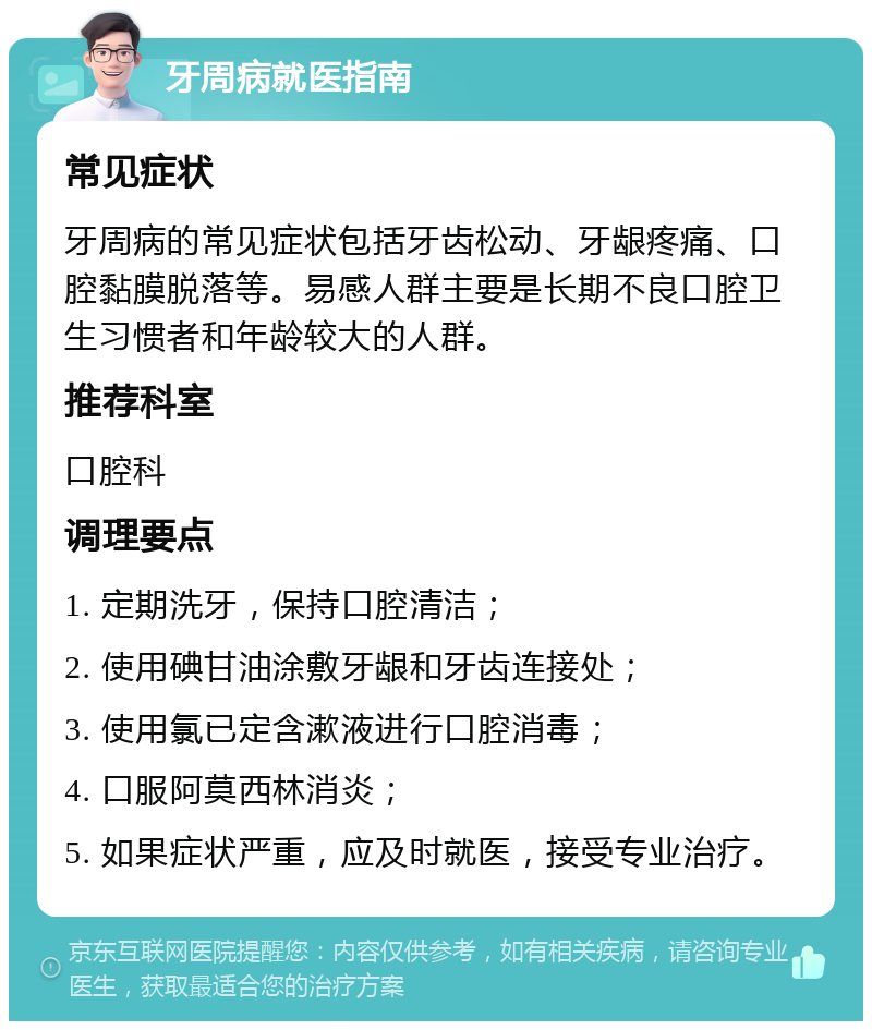 牙周病就医指南 常见症状 牙周病的常见症状包括牙齿松动、牙龈疼痛、口腔黏膜脱落等。易感人群主要是长期不良口腔卫生习惯者和年龄较大的人群。 推荐科室 口腔科 调理要点 1. 定期洗牙，保持口腔清洁； 2. 使用碘甘油涂敷牙龈和牙齿连接处； 3. 使用氯已定含漱液进行口腔消毒； 4. 口服阿莫西林消炎； 5. 如果症状严重，应及时就医，接受专业治疗。