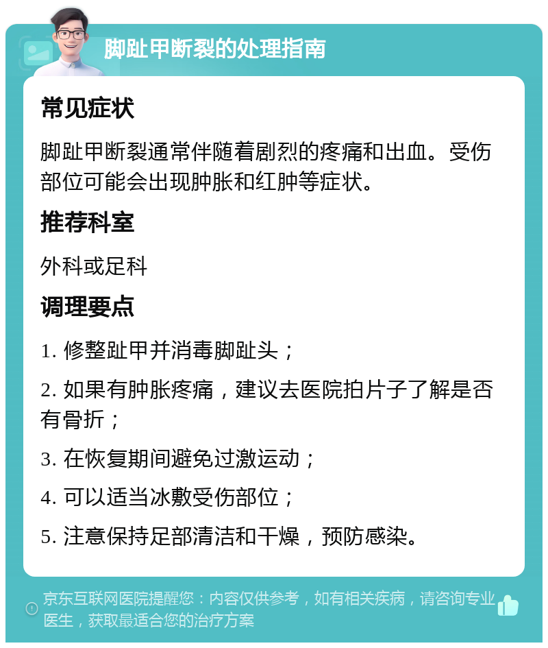 脚趾甲断裂的处理指南 常见症状 脚趾甲断裂通常伴随着剧烈的疼痛和出血。受伤部位可能会出现肿胀和红肿等症状。 推荐科室 外科或足科 调理要点 1. 修整趾甲并消毒脚趾头； 2. 如果有肿胀疼痛，建议去医院拍片子了解是否有骨折； 3. 在恢复期间避免过激运动； 4. 可以适当冰敷受伤部位； 5. 注意保持足部清洁和干燥，预防感染。