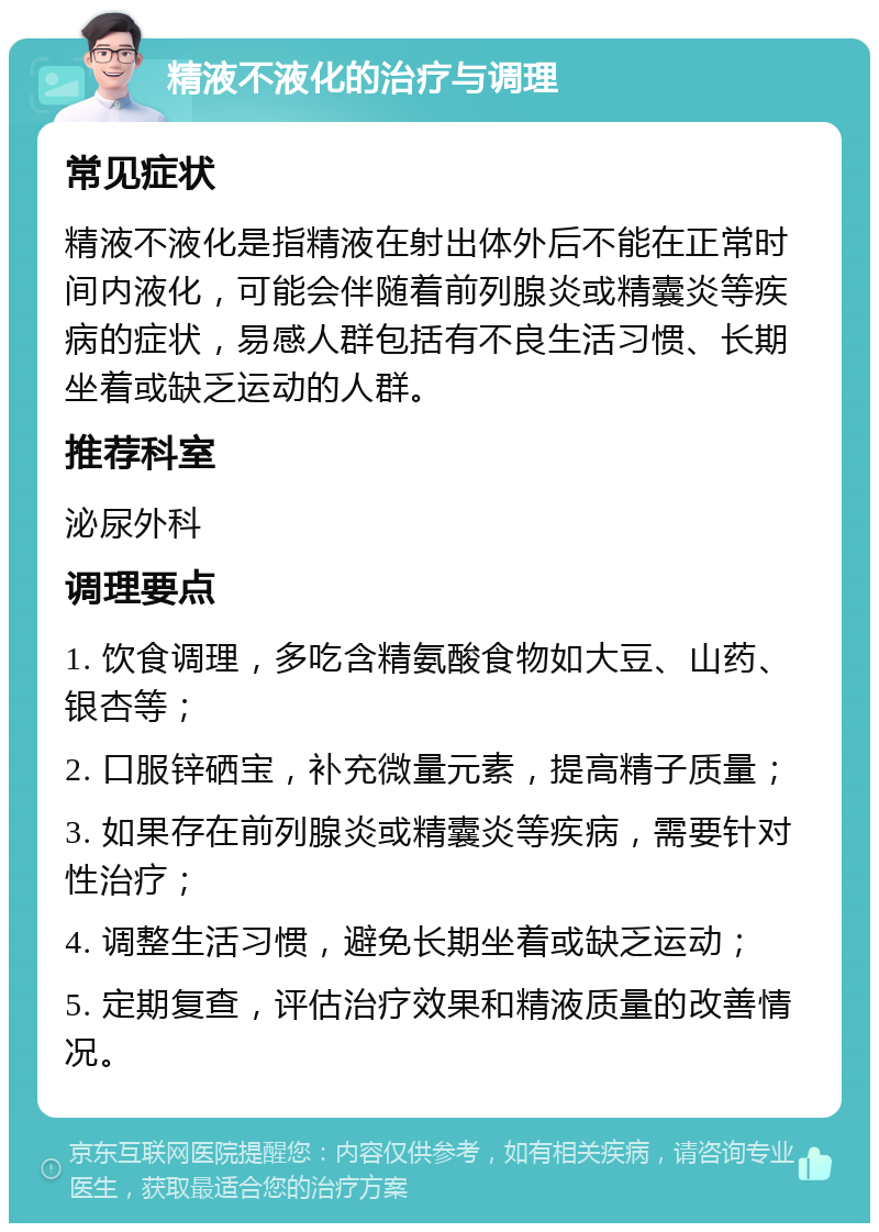 精液不液化的治疗与调理 常见症状 精液不液化是指精液在射出体外后不能在正常时间内液化，可能会伴随着前列腺炎或精囊炎等疾病的症状，易感人群包括有不良生活习惯、长期坐着或缺乏运动的人群。 推荐科室 泌尿外科 调理要点 1. 饮食调理，多吃含精氨酸食物如大豆、山药、银杏等； 2. 口服锌硒宝，补充微量元素，提高精子质量； 3. 如果存在前列腺炎或精囊炎等疾病，需要针对性治疗； 4. 调整生活习惯，避免长期坐着或缺乏运动； 5. 定期复查，评估治疗效果和精液质量的改善情况。