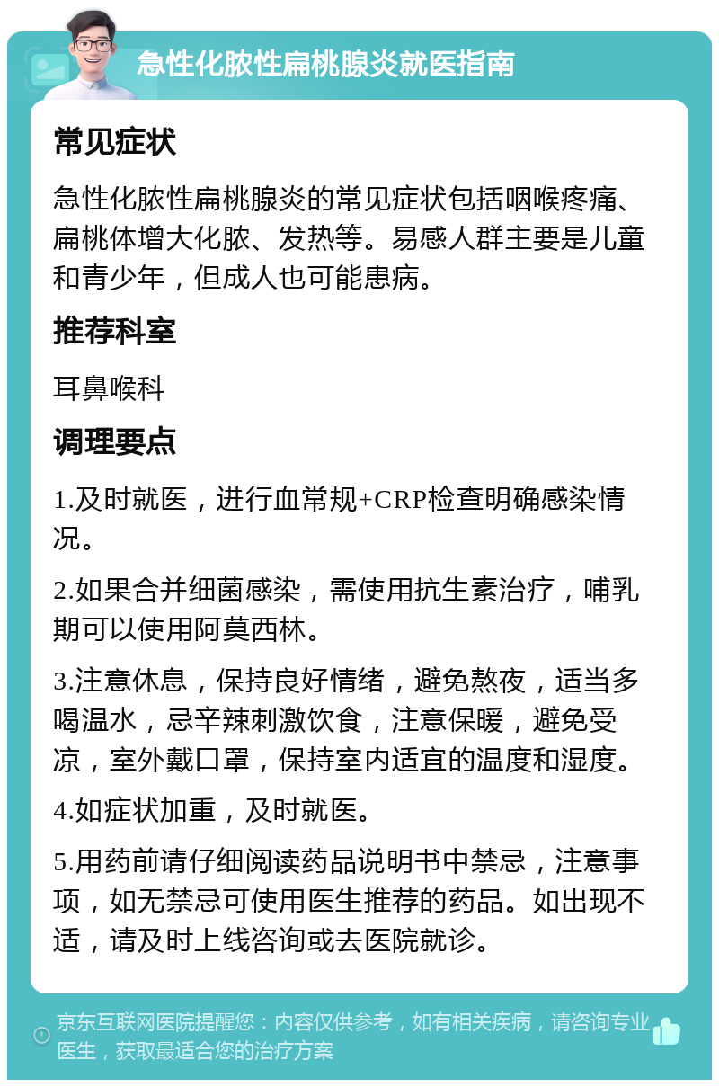 急性化脓性扁桃腺炎就医指南 常见症状 急性化脓性扁桃腺炎的常见症状包括咽喉疼痛、扁桃体增大化脓、发热等。易感人群主要是儿童和青少年，但成人也可能患病。 推荐科室 耳鼻喉科 调理要点 1.及时就医，进行血常规+CRP检查明确感染情况。 2.如果合并细菌感染，需使用抗生素治疗，哺乳期可以使用阿莫西林。 3.注意休息，保持良好情绪，避免熬夜，适当多喝温水，忌辛辣刺激饮食，注意保暖，避免受凉，室外戴口罩，保持室内适宜的温度和湿度。 4.如症状加重，及时就医。 5.用药前请仔细阅读药品说明书中禁忌，注意事项，如无禁忌可使用医生推荐的药品。如出现不适，请及时上线咨询或去医院就诊。