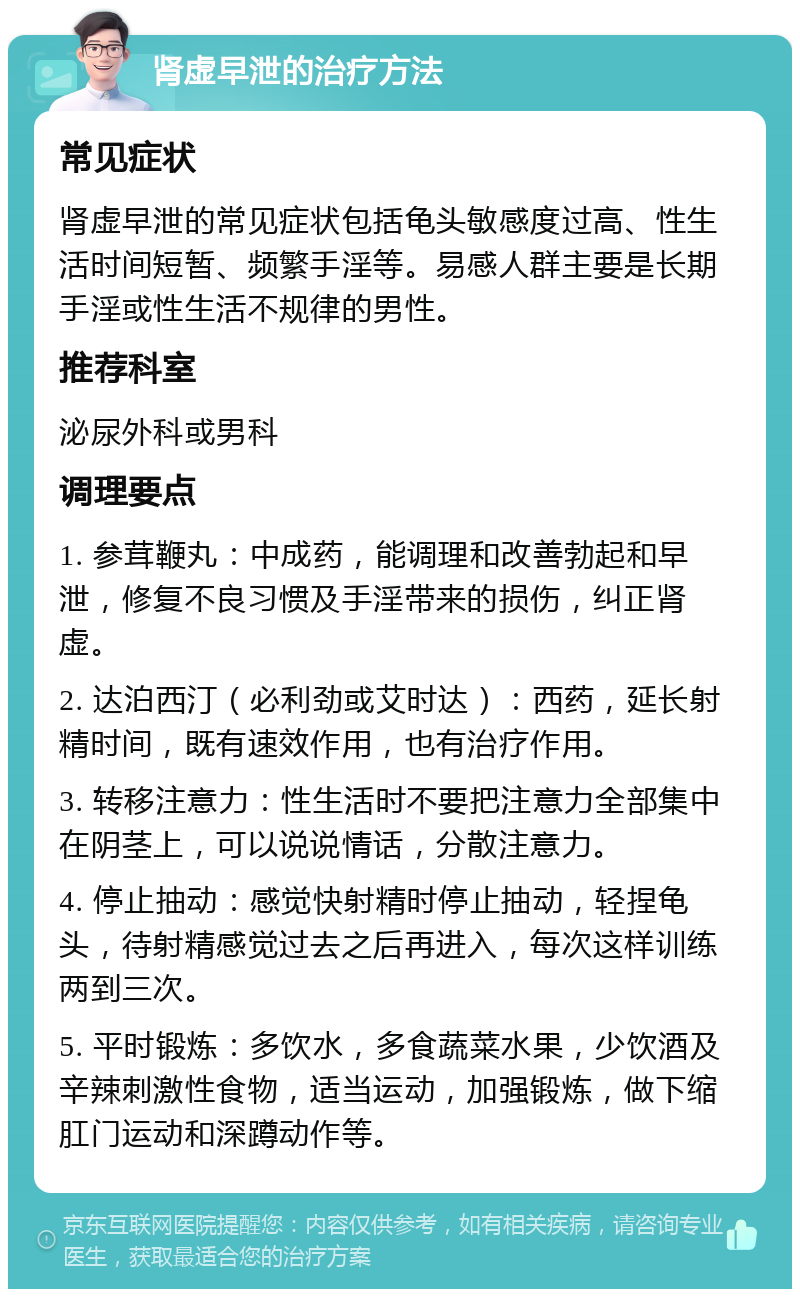 肾虚早泄的治疗方法 常见症状 肾虚早泄的常见症状包括龟头敏感度过高、性生活时间短暂、频繁手淫等。易感人群主要是长期手淫或性生活不规律的男性。 推荐科室 泌尿外科或男科 调理要点 1. 参茸鞭丸：中成药，能调理和改善勃起和早泄，修复不良习惯及手淫带来的损伤，纠正肾虚。 2. 达泊西汀（必利劲或艾时达）：西药，延长射精时间，既有速效作用，也有治疗作用。 3. 转移注意力：性生活时不要把注意力全部集中在阴茎上，可以说说情话，分散注意力。 4. 停止抽动：感觉快射精时停止抽动，轻捏龟头，待射精感觉过去之后再进入，每次这样训练两到三次。 5. 平时锻炼：多饮水，多食蔬菜水果，少饮酒及辛辣刺激性食物，适当运动，加强锻炼，做下缩肛门运动和深蹲动作等。