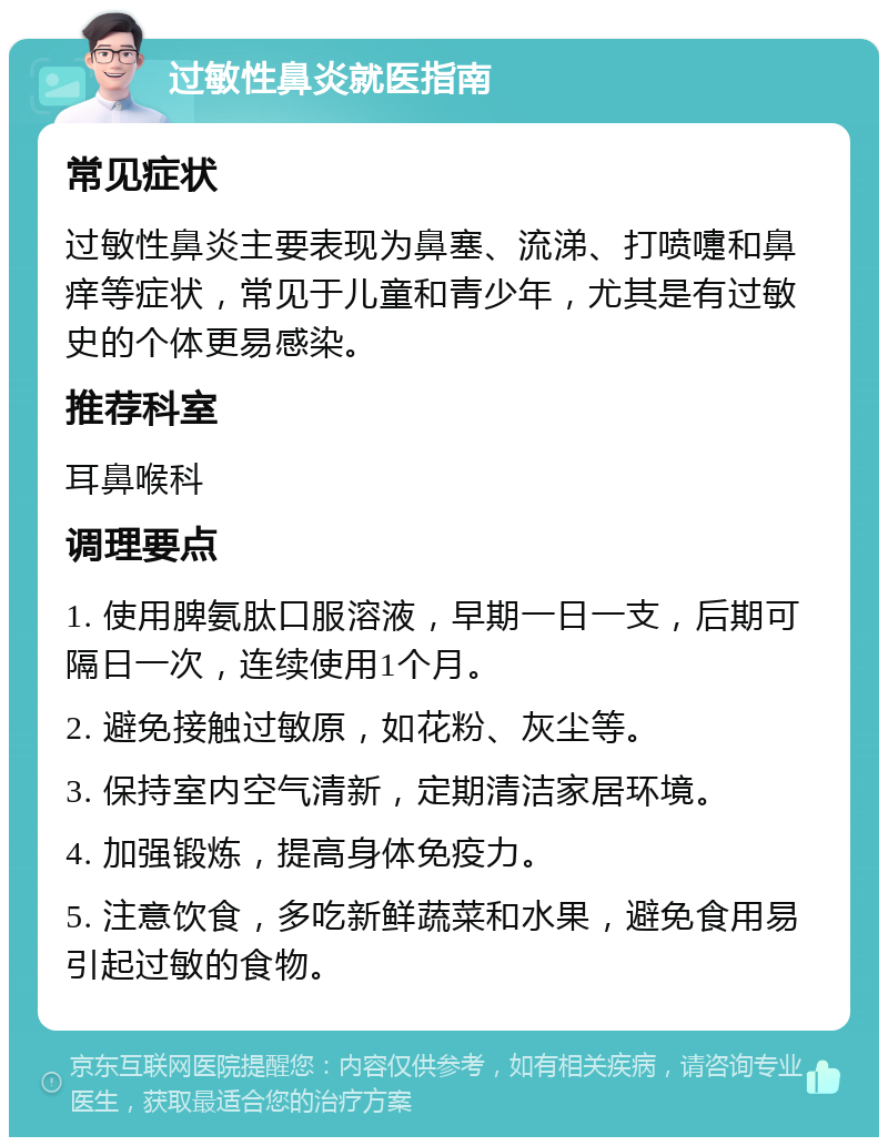 过敏性鼻炎就医指南 常见症状 过敏性鼻炎主要表现为鼻塞、流涕、打喷嚏和鼻痒等症状，常见于儿童和青少年，尤其是有过敏史的个体更易感染。 推荐科室 耳鼻喉科 调理要点 1. 使用脾氨肽口服溶液，早期一日一支，后期可隔日一次，连续使用1个月。 2. 避免接触过敏原，如花粉、灰尘等。 3. 保持室内空气清新，定期清洁家居环境。 4. 加强锻炼，提高身体免疫力。 5. 注意饮食，多吃新鲜蔬菜和水果，避免食用易引起过敏的食物。