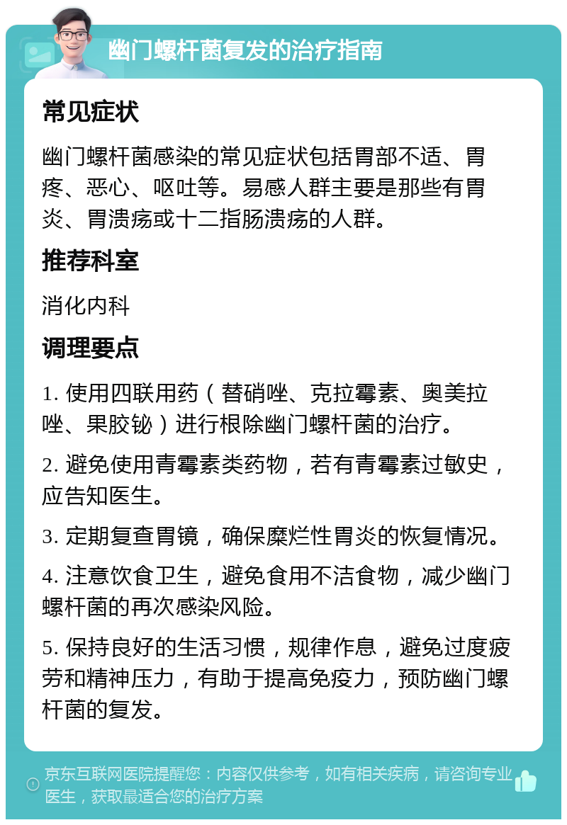 幽门螺杆菌复发的治疗指南 常见症状 幽门螺杆菌感染的常见症状包括胃部不适、胃疼、恶心、呕吐等。易感人群主要是那些有胃炎、胃溃疡或十二指肠溃疡的人群。 推荐科室 消化内科 调理要点 1. 使用四联用药（替硝唑、克拉霉素、奥美拉唑、果胶铋）进行根除幽门螺杆菌的治疗。 2. 避免使用青霉素类药物，若有青霉素过敏史，应告知医生。 3. 定期复查胃镜，确保糜烂性胃炎的恢复情况。 4. 注意饮食卫生，避免食用不洁食物，减少幽门螺杆菌的再次感染风险。 5. 保持良好的生活习惯，规律作息，避免过度疲劳和精神压力，有助于提高免疫力，预防幽门螺杆菌的复发。