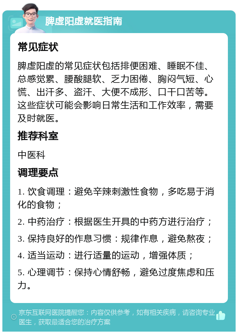 脾虚阳虚就医指南 常见症状 脾虚阳虚的常见症状包括排便困难、睡眠不佳、总感觉累、腰酸腿软、乏力困倦、胸闷气短、心慌、出汗多、盗汗、大便不成形、口干口苦等。这些症状可能会影响日常生活和工作效率，需要及时就医。 推荐科室 中医科 调理要点 1. 饮食调理：避免辛辣刺激性食物，多吃易于消化的食物； 2. 中药治疗：根据医生开具的中药方进行治疗； 3. 保持良好的作息习惯：规律作息，避免熬夜； 4. 适当运动：进行适量的运动，增强体质； 5. 心理调节：保持心情舒畅，避免过度焦虑和压力。