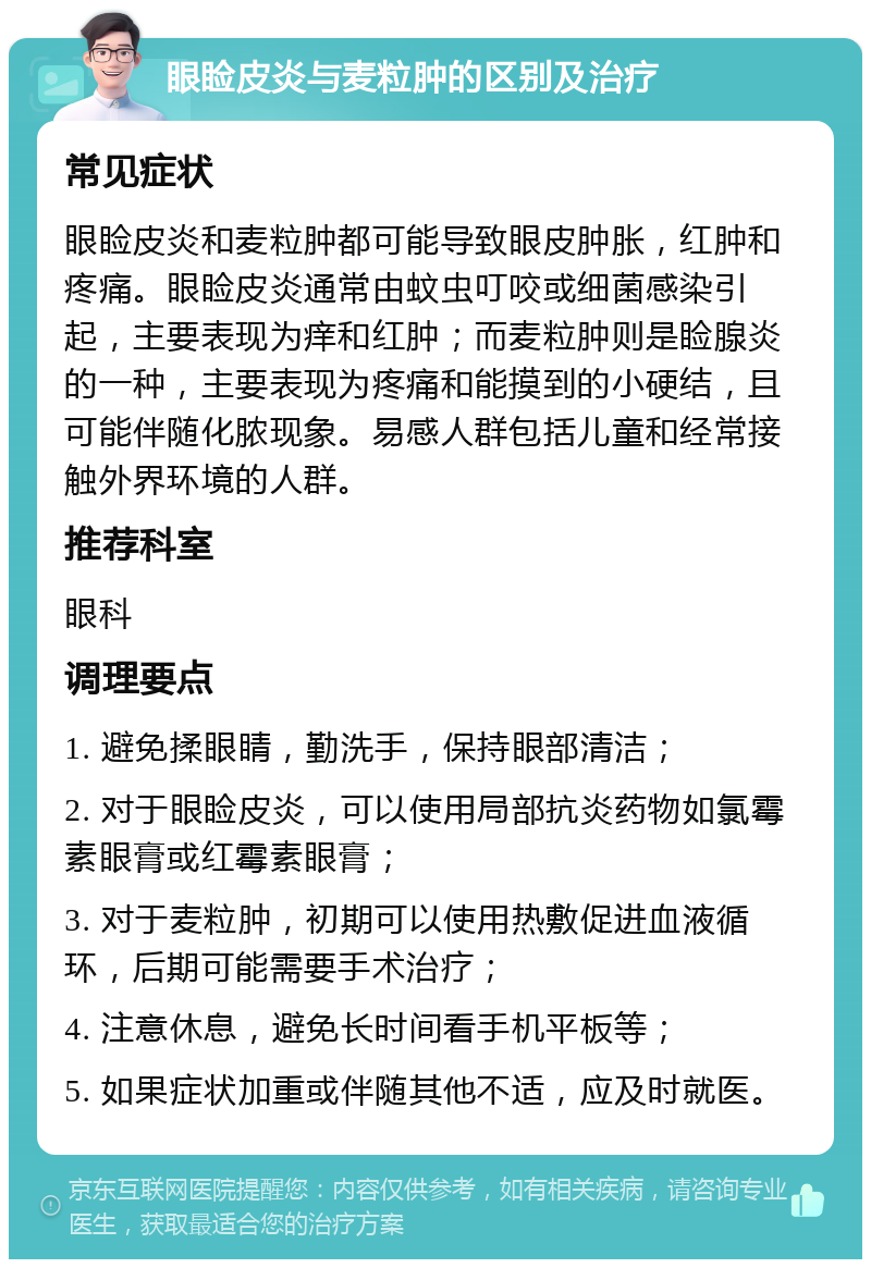 眼睑皮炎与麦粒肿的区别及治疗 常见症状 眼睑皮炎和麦粒肿都可能导致眼皮肿胀，红肿和疼痛。眼睑皮炎通常由蚊虫叮咬或细菌感染引起，主要表现为痒和红肿；而麦粒肿则是睑腺炎的一种，主要表现为疼痛和能摸到的小硬结，且可能伴随化脓现象。易感人群包括儿童和经常接触外界环境的人群。 推荐科室 眼科 调理要点 1. 避免揉眼睛，勤洗手，保持眼部清洁； 2. 对于眼睑皮炎，可以使用局部抗炎药物如氯霉素眼膏或红霉素眼膏； 3. 对于麦粒肿，初期可以使用热敷促进血液循环，后期可能需要手术治疗； 4. 注意休息，避免长时间看手机平板等； 5. 如果症状加重或伴随其他不适，应及时就医。