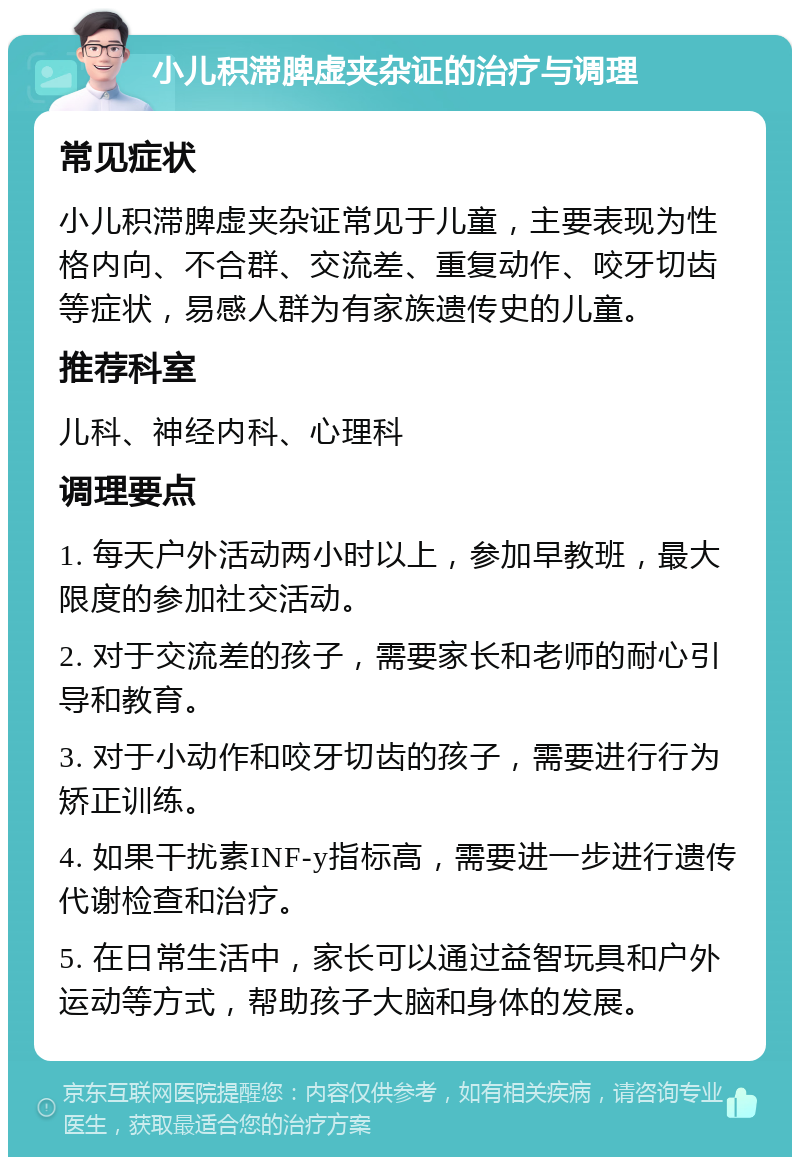 小儿积滞脾虚夹杂证的治疗与调理 常见症状 小儿积滞脾虚夹杂证常见于儿童，主要表现为性格内向、不合群、交流差、重复动作、咬牙切齿等症状，易感人群为有家族遗传史的儿童。 推荐科室 儿科、神经内科、心理科 调理要点 1. 每天户外活动两小时以上，参加早教班，最大限度的参加社交活动。 2. 对于交流差的孩子，需要家长和老师的耐心引导和教育。 3. 对于小动作和咬牙切齿的孩子，需要进行行为矫正训练。 4. 如果干扰素INF-y指标高，需要进一步进行遗传代谢检查和治疗。 5. 在日常生活中，家长可以通过益智玩具和户外运动等方式，帮助孩子大脑和身体的发展。