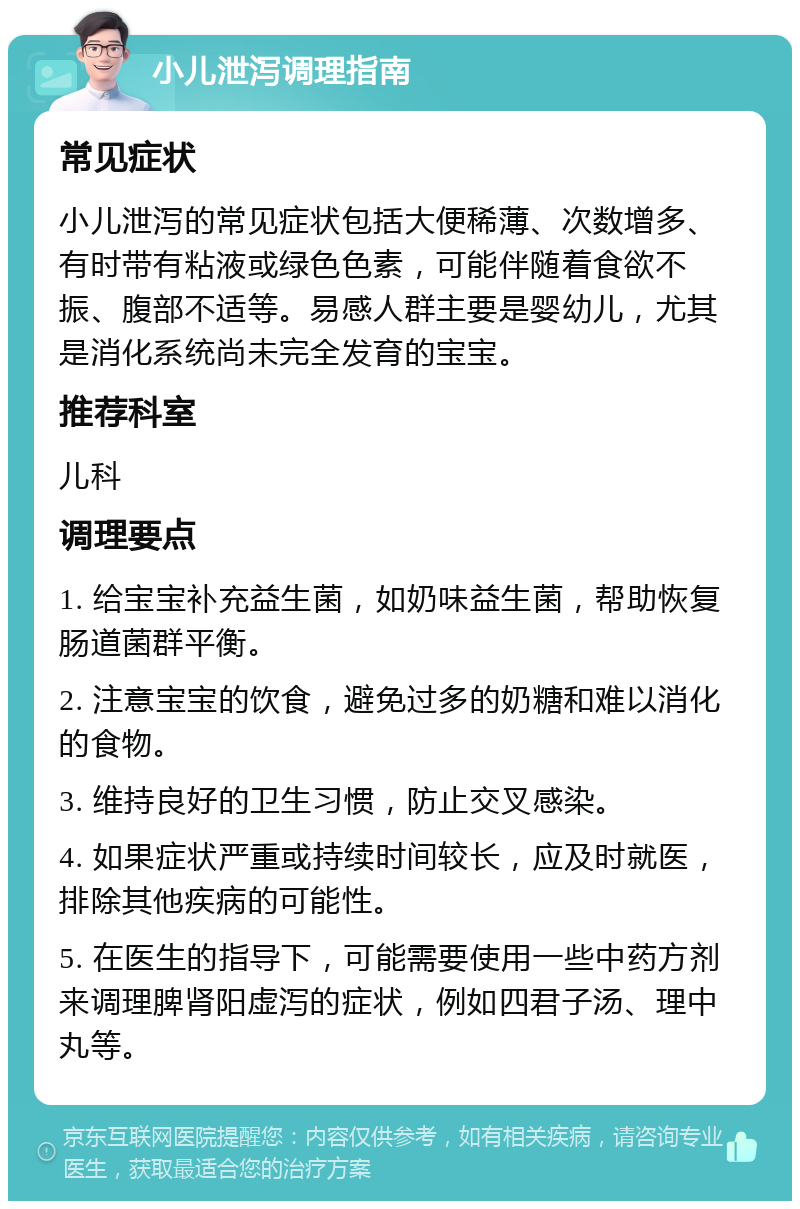 小儿泄泻调理指南 常见症状 小儿泄泻的常见症状包括大便稀薄、次数增多、有时带有粘液或绿色色素，可能伴随着食欲不振、腹部不适等。易感人群主要是婴幼儿，尤其是消化系统尚未完全发育的宝宝。 推荐科室 儿科 调理要点 1. 给宝宝补充益生菌，如奶味益生菌，帮助恢复肠道菌群平衡。 2. 注意宝宝的饮食，避免过多的奶糖和难以消化的食物。 3. 维持良好的卫生习惯，防止交叉感染。 4. 如果症状严重或持续时间较长，应及时就医，排除其他疾病的可能性。 5. 在医生的指导下，可能需要使用一些中药方剂来调理脾肾阳虚泻的症状，例如四君子汤、理中丸等。