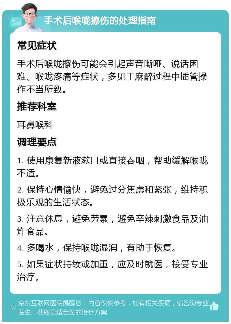 手术后喉咙擦伤的处理指南 常见症状 手术后喉咙擦伤可能会引起声音嘶哑、说话困难、喉咙疼痛等症状，多见于麻醉过程中插管操作不当所致。 推荐科室 耳鼻喉科 调理要点 1. 使用康复新液漱口或直接吞咽，帮助缓解喉咙不适。 2. 保持心情愉快，避免过分焦虑和紧张，维持积极乐观的生活状态。 3. 注意休息，避免劳累，避免辛辣刺激食品及油炸食品。 4. 多喝水，保持喉咙湿润，有助于恢复。 5. 如果症状持续或加重，应及时就医，接受专业治疗。