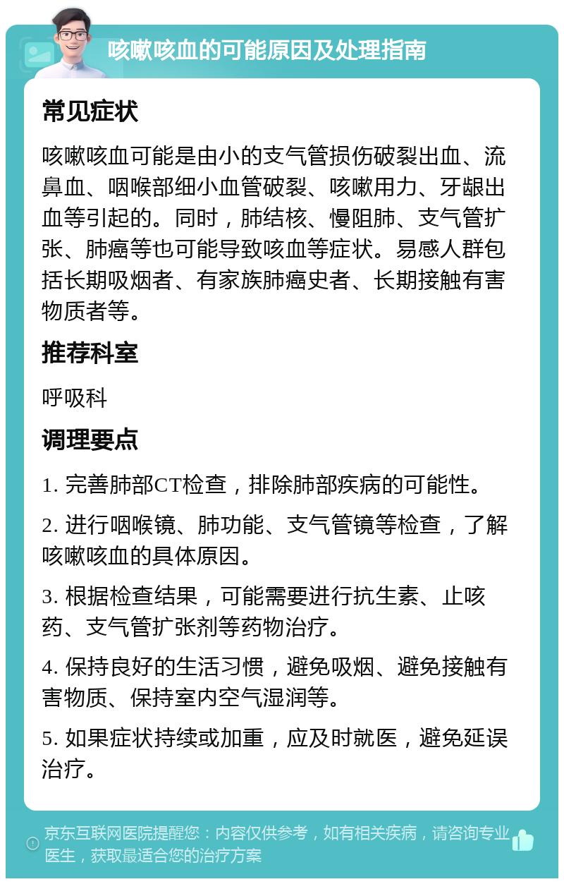 咳嗽咳血的可能原因及处理指南 常见症状 咳嗽咳血可能是由小的支气管损伤破裂出血、流鼻血、咽喉部细小血管破裂、咳嗽用力、牙龈出血等引起的。同时，肺结核、慢阻肺、支气管扩张、肺癌等也可能导致咳血等症状。易感人群包括长期吸烟者、有家族肺癌史者、长期接触有害物质者等。 推荐科室 呼吸科 调理要点 1. 完善肺部CT检查，排除肺部疾病的可能性。 2. 进行咽喉镜、肺功能、支气管镜等检查，了解咳嗽咳血的具体原因。 3. 根据检查结果，可能需要进行抗生素、止咳药、支气管扩张剂等药物治疗。 4. 保持良好的生活习惯，避免吸烟、避免接触有害物质、保持室内空气湿润等。 5. 如果症状持续或加重，应及时就医，避免延误治疗。