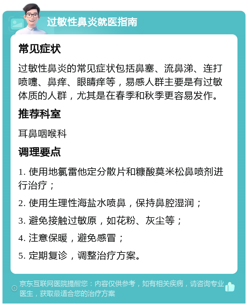 过敏性鼻炎就医指南 常见症状 过敏性鼻炎的常见症状包括鼻塞、流鼻涕、连打喷嚏、鼻痒、眼睛痒等，易感人群主要是有过敏体质的人群，尤其是在春季和秋季更容易发作。 推荐科室 耳鼻咽喉科 调理要点 1. 使用地氯雷他定分散片和糠酸莫米松鼻喷剂进行治疗； 2. 使用生理性海盐水喷鼻，保持鼻腔湿润； 3. 避免接触过敏原，如花粉、灰尘等； 4. 注意保暖，避免感冒； 5. 定期复诊，调整治疗方案。