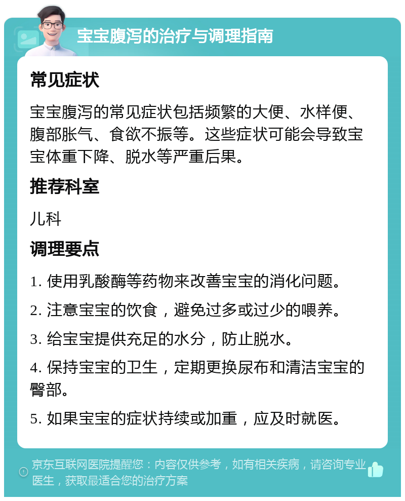 宝宝腹泻的治疗与调理指南 常见症状 宝宝腹泻的常见症状包括频繁的大便、水样便、腹部胀气、食欲不振等。这些症状可能会导致宝宝体重下降、脱水等严重后果。 推荐科室 儿科 调理要点 1. 使用乳酸酶等药物来改善宝宝的消化问题。 2. 注意宝宝的饮食，避免过多或过少的喂养。 3. 给宝宝提供充足的水分，防止脱水。 4. 保持宝宝的卫生，定期更换尿布和清洁宝宝的臀部。 5. 如果宝宝的症状持续或加重，应及时就医。