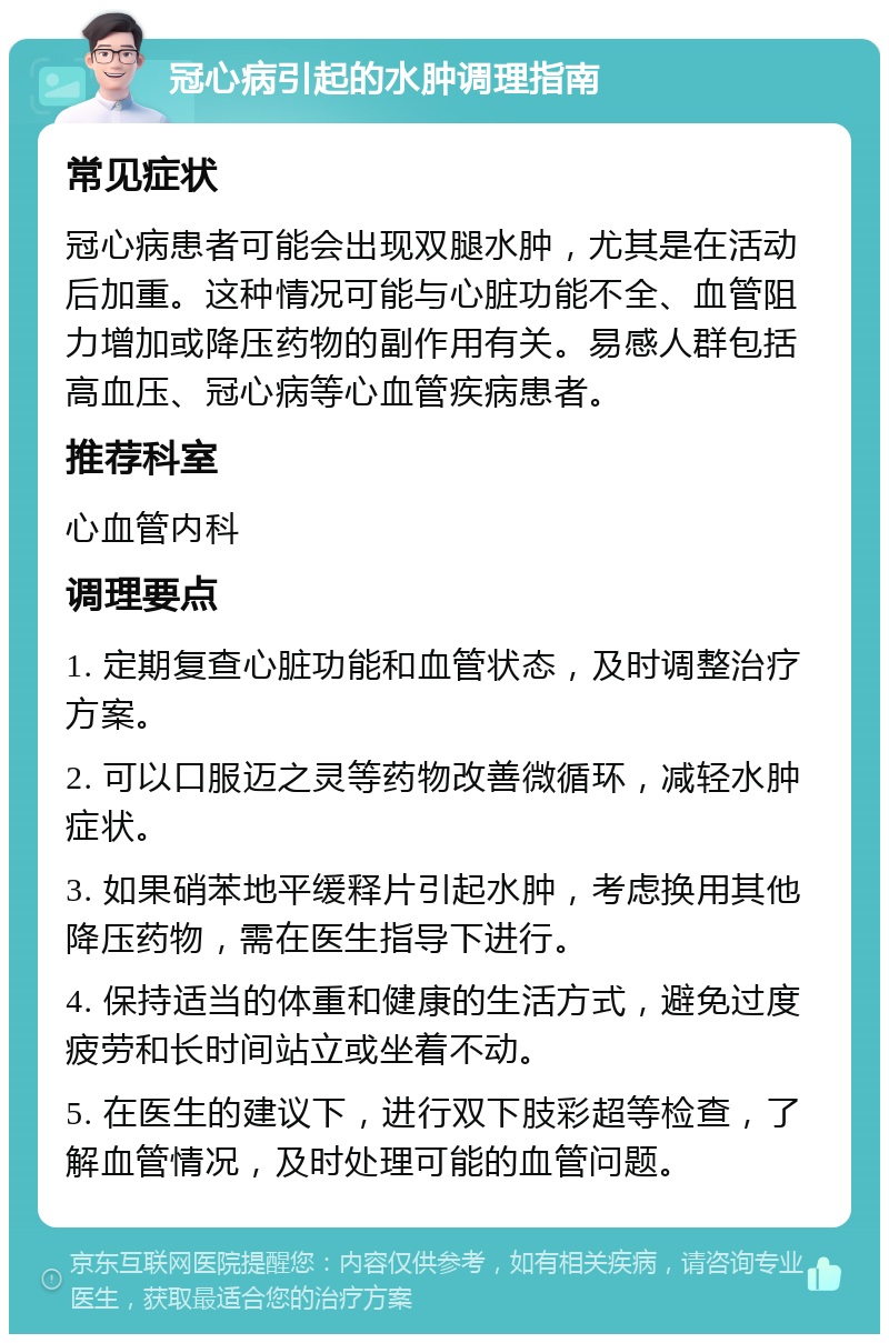 冠心病引起的水肿调理指南 常见症状 冠心病患者可能会出现双腿水肿，尤其是在活动后加重。这种情况可能与心脏功能不全、血管阻力增加或降压药物的副作用有关。易感人群包括高血压、冠心病等心血管疾病患者。 推荐科室 心血管内科 调理要点 1. 定期复查心脏功能和血管状态，及时调整治疗方案。 2. 可以口服迈之灵等药物改善微循环，减轻水肿症状。 3. 如果硝苯地平缓释片引起水肿，考虑换用其他降压药物，需在医生指导下进行。 4. 保持适当的体重和健康的生活方式，避免过度疲劳和长时间站立或坐着不动。 5. 在医生的建议下，进行双下肢彩超等检查，了解血管情况，及时处理可能的血管问题。