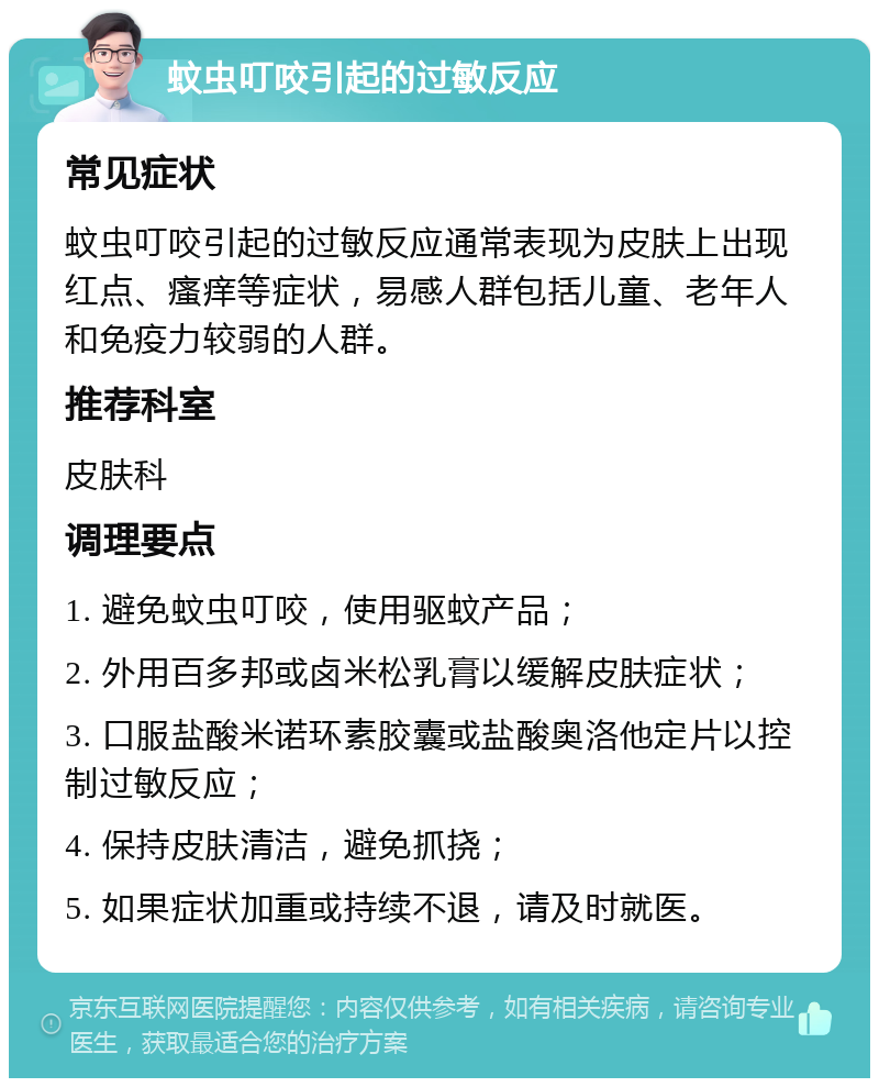 蚊虫叮咬引起的过敏反应 常见症状 蚊虫叮咬引起的过敏反应通常表现为皮肤上出现红点、瘙痒等症状，易感人群包括儿童、老年人和免疫力较弱的人群。 推荐科室 皮肤科 调理要点 1. 避免蚊虫叮咬，使用驱蚊产品； 2. 外用百多邦或卤米松乳膏以缓解皮肤症状； 3. 口服盐酸米诺环素胶囊或盐酸奥洛他定片以控制过敏反应； 4. 保持皮肤清洁，避免抓挠； 5. 如果症状加重或持续不退，请及时就医。