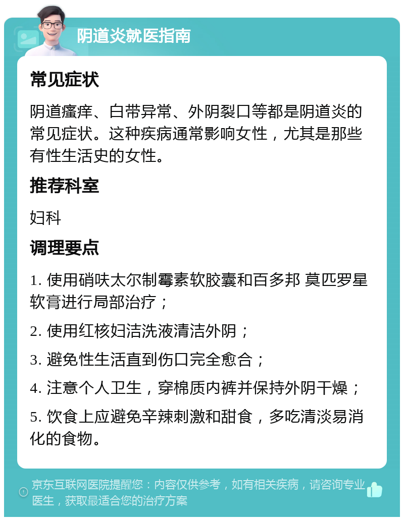 阴道炎就医指南 常见症状 阴道瘙痒、白带异常、外阴裂口等都是阴道炎的常见症状。这种疾病通常影响女性，尤其是那些有性生活史的女性。 推荐科室 妇科 调理要点 1. 使用硝呋太尔制霉素软胶囊和百多邦 莫匹罗星软膏进行局部治疗； 2. 使用红核妇洁洗液清洁外阴； 3. 避免性生活直到伤口完全愈合； 4. 注意个人卫生，穿棉质内裤并保持外阴干燥； 5. 饮食上应避免辛辣刺激和甜食，多吃清淡易消化的食物。