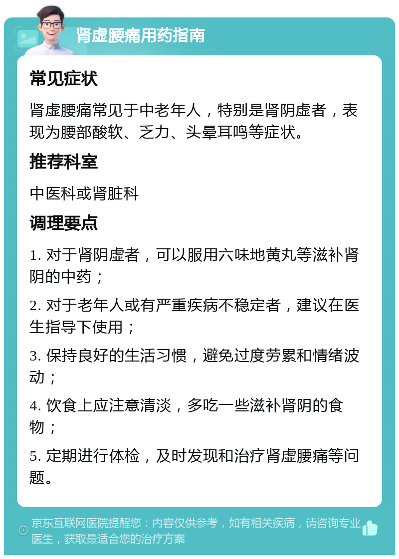 肾虚腰痛用药指南 常见症状 肾虚腰痛常见于中老年人，特别是肾阴虚者，表现为腰部酸软、乏力、头晕耳鸣等症状。 推荐科室 中医科或肾脏科 调理要点 1. 对于肾阴虚者，可以服用六味地黄丸等滋补肾阴的中药； 2. 对于老年人或有严重疾病不稳定者，建议在医生指导下使用； 3. 保持良好的生活习惯，避免过度劳累和情绪波动； 4. 饮食上应注意清淡，多吃一些滋补肾阴的食物； 5. 定期进行体检，及时发现和治疗肾虚腰痛等问题。