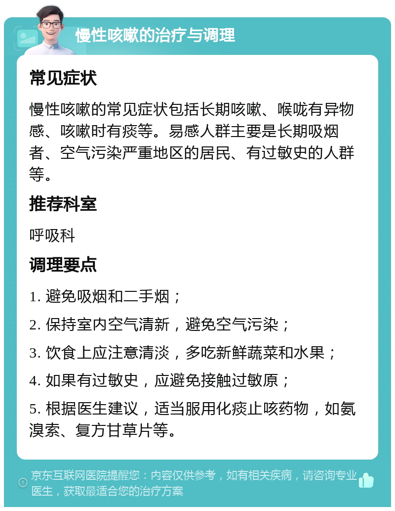 慢性咳嗽的治疗与调理 常见症状 慢性咳嗽的常见症状包括长期咳嗽、喉咙有异物感、咳嗽时有痰等。易感人群主要是长期吸烟者、空气污染严重地区的居民、有过敏史的人群等。 推荐科室 呼吸科 调理要点 1. 避免吸烟和二手烟； 2. 保持室内空气清新，避免空气污染； 3. 饮食上应注意清淡，多吃新鲜蔬菜和水果； 4. 如果有过敏史，应避免接触过敏原； 5. 根据医生建议，适当服用化痰止咳药物，如氨溴索、复方甘草片等。