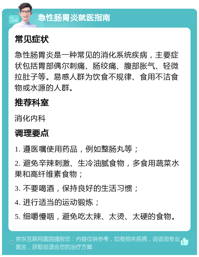 急性肠胃炎就医指南 常见症状 急性肠胃炎是一种常见的消化系统疾病，主要症状包括胃部偶尔刺痛、肠绞痛、腹部胀气、轻微拉肚子等。易感人群为饮食不规律、食用不洁食物或水源的人群。 推荐科室 消化内科 调理要点 1. 遵医嘱使用药品，例如整肠丸等； 2. 避免辛辣刺激、生冷油腻食物，多食用蔬菜水果和高纤维素食物； 3. 不要喝酒，保持良好的生活习惯； 4. 进行适当的运动锻炼； 5. 细嚼慢咽，避免吃太辣、太烫、太硬的食物。