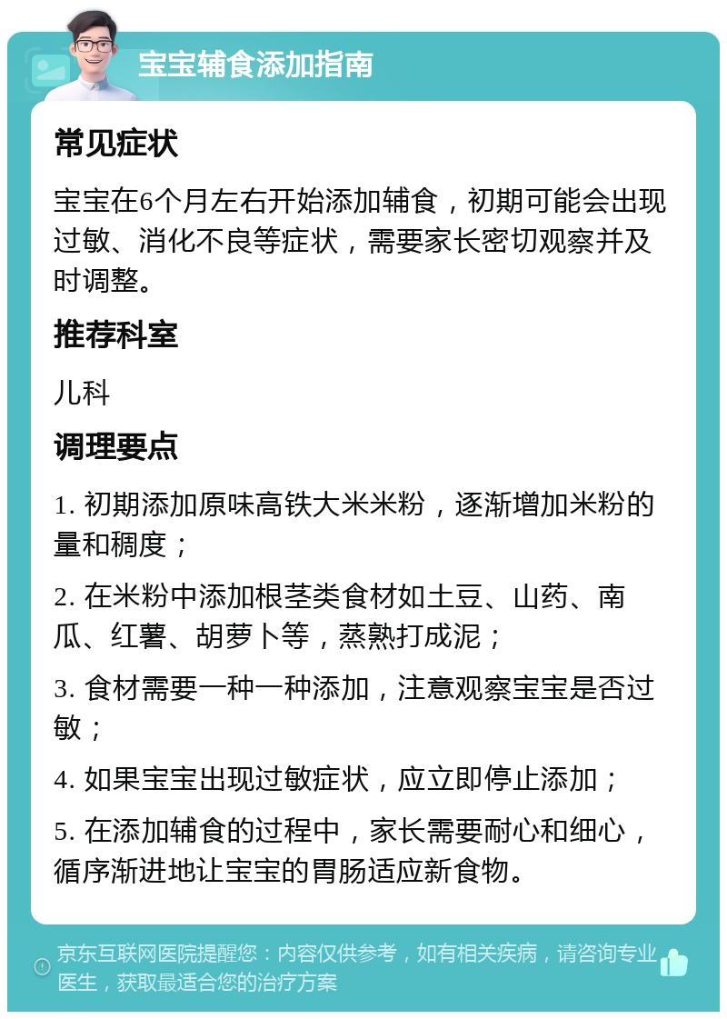 宝宝辅食添加指南 常见症状 宝宝在6个月左右开始添加辅食，初期可能会出现过敏、消化不良等症状，需要家长密切观察并及时调整。 推荐科室 儿科 调理要点 1. 初期添加原味高铁大米米粉，逐渐增加米粉的量和稠度； 2. 在米粉中添加根茎类食材如土豆、山药、南瓜、红薯、胡萝卜等，蒸熟打成泥； 3. 食材需要一种一种添加，注意观察宝宝是否过敏； 4. 如果宝宝出现过敏症状，应立即停止添加； 5. 在添加辅食的过程中，家长需要耐心和细心，循序渐进地让宝宝的胃肠适应新食物。