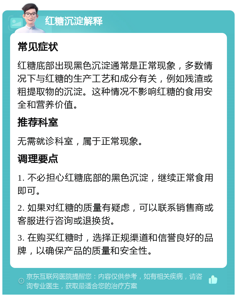 红糖沉淀解释 常见症状 红糖底部出现黑色沉淀通常是正常现象，多数情况下与红糖的生产工艺和成分有关，例如残渣或粗提取物的沉淀。这种情况不影响红糖的食用安全和营养价值。 推荐科室 无需就诊科室，属于正常现象。 调理要点 1. 不必担心红糖底部的黑色沉淀，继续正常食用即可。 2. 如果对红糖的质量有疑虑，可以联系销售商或客服进行咨询或退换货。 3. 在购买红糖时，选择正规渠道和信誉良好的品牌，以确保产品的质量和安全性。