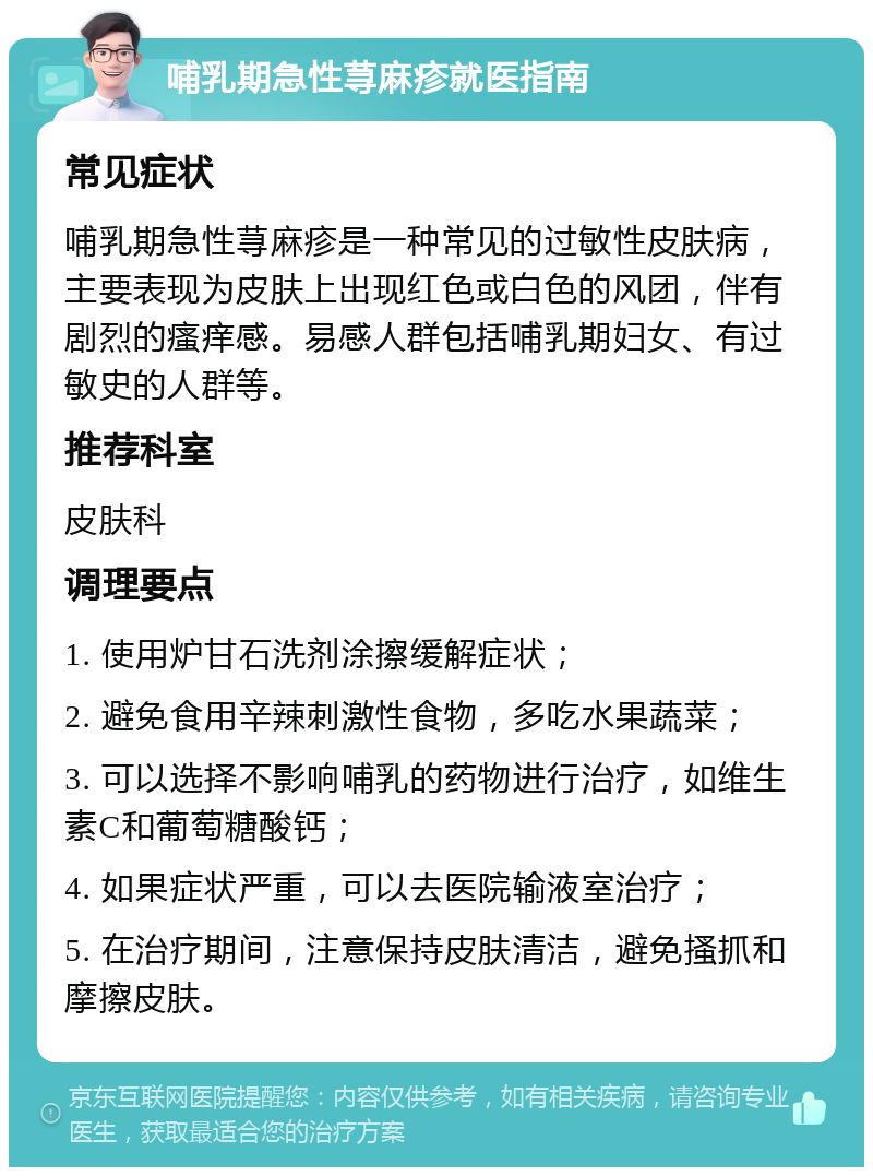 哺乳期急性荨麻疹就医指南 常见症状 哺乳期急性荨麻疹是一种常见的过敏性皮肤病，主要表现为皮肤上出现红色或白色的风团，伴有剧烈的瘙痒感。易感人群包括哺乳期妇女、有过敏史的人群等。 推荐科室 皮肤科 调理要点 1. 使用炉甘石洗剂涂擦缓解症状； 2. 避免食用辛辣刺激性食物，多吃水果蔬菜； 3. 可以选择不影响哺乳的药物进行治疗，如维生素C和葡萄糖酸钙； 4. 如果症状严重，可以去医院输液室治疗； 5. 在治疗期间，注意保持皮肤清洁，避免搔抓和摩擦皮肤。