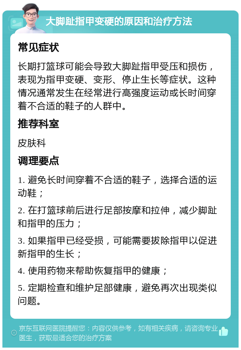 大脚趾指甲变硬的原因和治疗方法 常见症状 长期打篮球可能会导致大脚趾指甲受压和损伤，表现为指甲变硬、变形、停止生长等症状。这种情况通常发生在经常进行高强度运动或长时间穿着不合适的鞋子的人群中。 推荐科室 皮肤科 调理要点 1. 避免长时间穿着不合适的鞋子，选择合适的运动鞋； 2. 在打篮球前后进行足部按摩和拉伸，减少脚趾和指甲的压力； 3. 如果指甲已经受损，可能需要拔除指甲以促进新指甲的生长； 4. 使用药物来帮助恢复指甲的健康； 5. 定期检查和维护足部健康，避免再次出现类似问题。