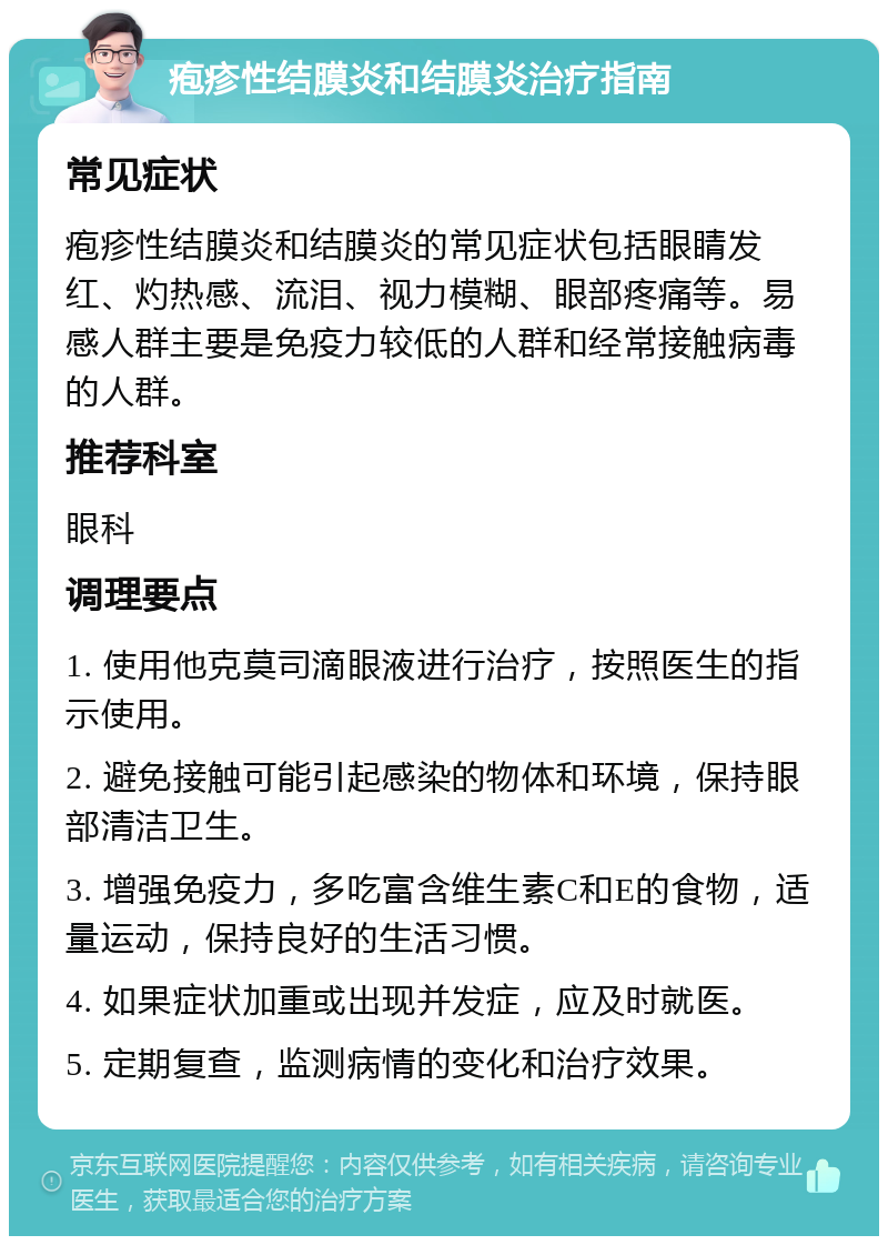 疱疹性结膜炎和结膜炎治疗指南 常见症状 疱疹性结膜炎和结膜炎的常见症状包括眼睛发红、灼热感、流泪、视力模糊、眼部疼痛等。易感人群主要是免疫力较低的人群和经常接触病毒的人群。 推荐科室 眼科 调理要点 1. 使用他克莫司滴眼液进行治疗，按照医生的指示使用。 2. 避免接触可能引起感染的物体和环境，保持眼部清洁卫生。 3. 增强免疫力，多吃富含维生素C和E的食物，适量运动，保持良好的生活习惯。 4. 如果症状加重或出现并发症，应及时就医。 5. 定期复查，监测病情的变化和治疗效果。