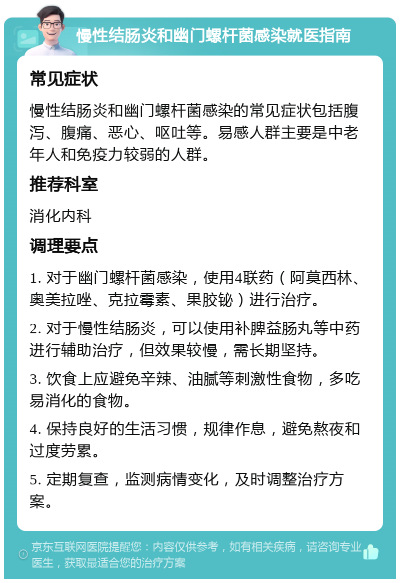 慢性结肠炎和幽门螺杆菌感染就医指南 常见症状 慢性结肠炎和幽门螺杆菌感染的常见症状包括腹泻、腹痛、恶心、呕吐等。易感人群主要是中老年人和免疫力较弱的人群。 推荐科室 消化内科 调理要点 1. 对于幽门螺杆菌感染，使用4联药（阿莫西林、奥美拉唑、克拉霉素、果胶铋）进行治疗。 2. 对于慢性结肠炎，可以使用补脾益肠丸等中药进行辅助治疗，但效果较慢，需长期坚持。 3. 饮食上应避免辛辣、油腻等刺激性食物，多吃易消化的食物。 4. 保持良好的生活习惯，规律作息，避免熬夜和过度劳累。 5. 定期复查，监测病情变化，及时调整治疗方案。