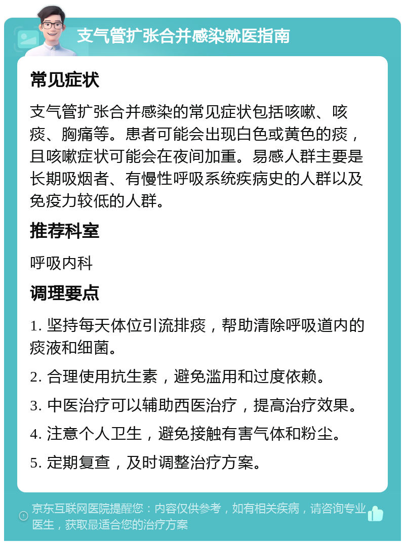 支气管扩张合并感染就医指南 常见症状 支气管扩张合并感染的常见症状包括咳嗽、咳痰、胸痛等。患者可能会出现白色或黄色的痰，且咳嗽症状可能会在夜间加重。易感人群主要是长期吸烟者、有慢性呼吸系统疾病史的人群以及免疫力较低的人群。 推荐科室 呼吸内科 调理要点 1. 坚持每天体位引流排痰，帮助清除呼吸道内的痰液和细菌。 2. 合理使用抗生素，避免滥用和过度依赖。 3. 中医治疗可以辅助西医治疗，提高治疗效果。 4. 注意个人卫生，避免接触有害气体和粉尘。 5. 定期复查，及时调整治疗方案。