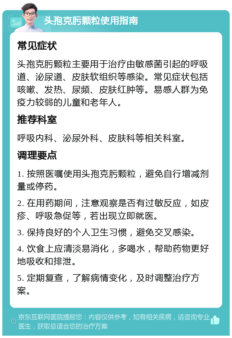 头孢克肟颗粒使用指南 常见症状 头孢克肟颗粒主要用于治疗由敏感菌引起的呼吸道、泌尿道、皮肤软组织等感染。常见症状包括咳嗽、发热、尿频、皮肤红肿等。易感人群为免疫力较弱的儿童和老年人。 推荐科室 呼吸内科、泌尿外科、皮肤科等相关科室。 调理要点 1. 按照医嘱使用头孢克肟颗粒，避免自行增减剂量或停药。 2. 在用药期间，注意观察是否有过敏反应，如皮疹、呼吸急促等，若出现立即就医。 3. 保持良好的个人卫生习惯，避免交叉感染。 4. 饮食上应清淡易消化，多喝水，帮助药物更好地吸收和排泄。 5. 定期复查，了解病情变化，及时调整治疗方案。