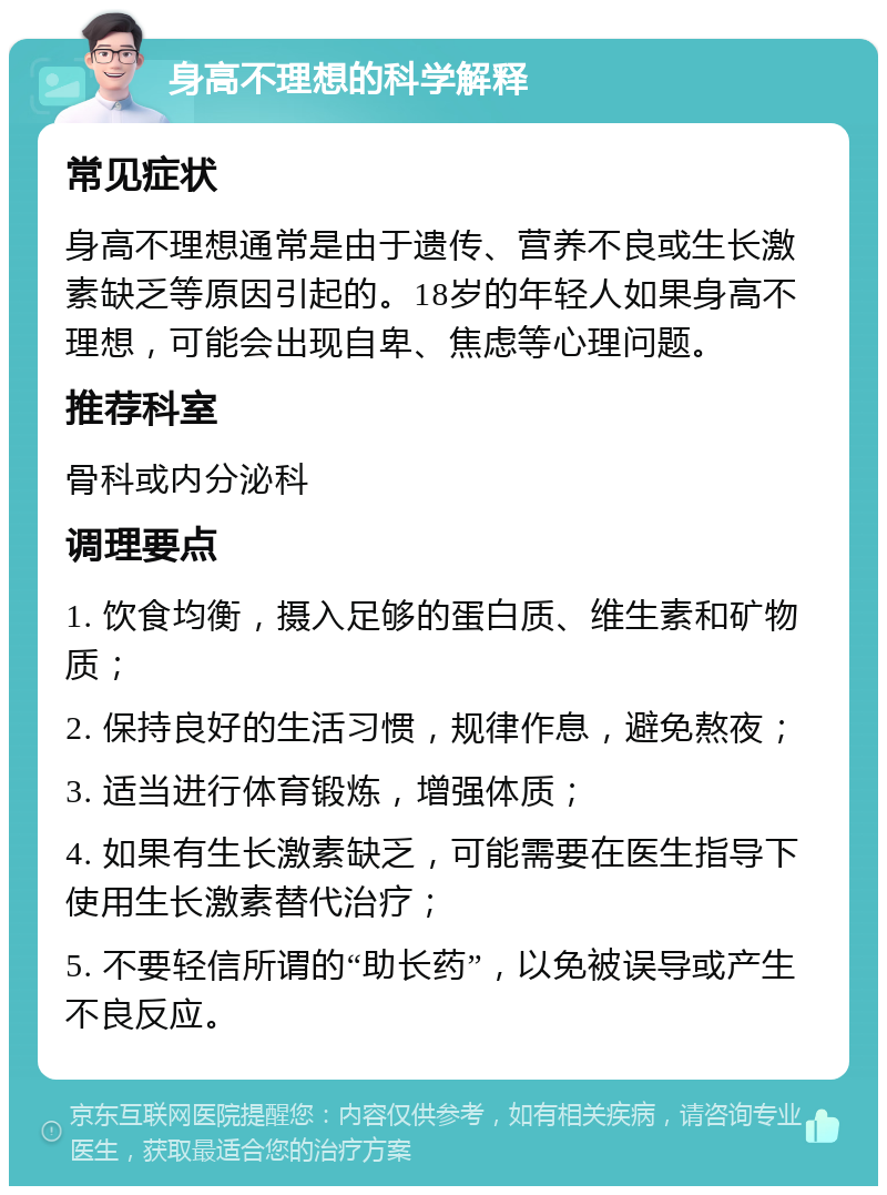 身高不理想的科学解释 常见症状 身高不理想通常是由于遗传、营养不良或生长激素缺乏等原因引起的。18岁的年轻人如果身高不理想，可能会出现自卑、焦虑等心理问题。 推荐科室 骨科或内分泌科 调理要点 1. 饮食均衡，摄入足够的蛋白质、维生素和矿物质； 2. 保持良好的生活习惯，规律作息，避免熬夜； 3. 适当进行体育锻炼，增强体质； 4. 如果有生长激素缺乏，可能需要在医生指导下使用生长激素替代治疗； 5. 不要轻信所谓的“助长药”，以免被误导或产生不良反应。