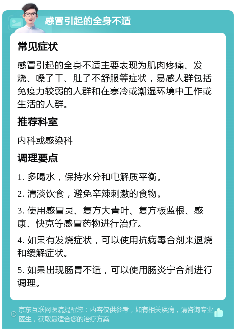 感冒引起的全身不适 常见症状 感冒引起的全身不适主要表现为肌肉疼痛、发烧、嗓子干、肚子不舒服等症状，易感人群包括免疫力较弱的人群和在寒冷或潮湿环境中工作或生活的人群。 推荐科室 内科或感染科 调理要点 1. 多喝水，保持水分和电解质平衡。 2. 清淡饮食，避免辛辣刺激的食物。 3. 使用感冒灵、复方大青叶、复方板蓝根、感康、快克等感冒药物进行治疗。 4. 如果有发烧症状，可以使用抗病毒合剂来退烧和缓解症状。 5. 如果出现肠胃不适，可以使用肠炎宁合剂进行调理。