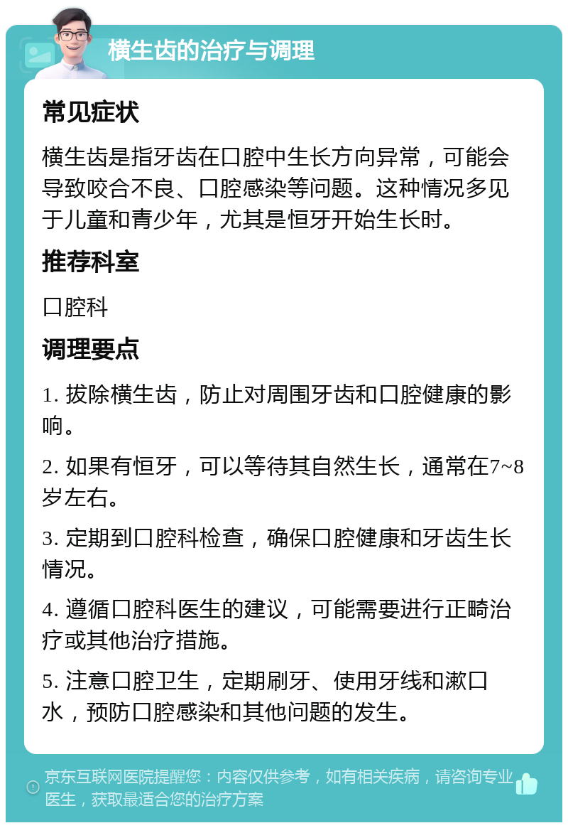 横生齿的治疗与调理 常见症状 横生齿是指牙齿在口腔中生长方向异常，可能会导致咬合不良、口腔感染等问题。这种情况多见于儿童和青少年，尤其是恒牙开始生长时。 推荐科室 口腔科 调理要点 1. 拔除横生齿，防止对周围牙齿和口腔健康的影响。 2. 如果有恒牙，可以等待其自然生长，通常在7~8岁左右。 3. 定期到口腔科检查，确保口腔健康和牙齿生长情况。 4. 遵循口腔科医生的建议，可能需要进行正畸治疗或其他治疗措施。 5. 注意口腔卫生，定期刷牙、使用牙线和漱口水，预防口腔感染和其他问题的发生。