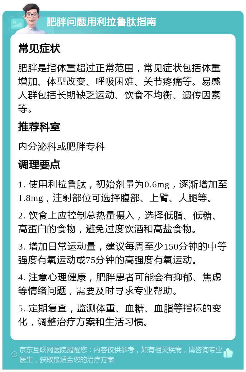 肥胖问题用利拉鲁肽指南 常见症状 肥胖是指体重超过正常范围，常见症状包括体重增加、体型改变、呼吸困难、关节疼痛等。易感人群包括长期缺乏运动、饮食不均衡、遗传因素等。 推荐科室 内分泌科或肥胖专科 调理要点 1. 使用利拉鲁肽，初始剂量为0.6mg，逐渐增加至1.8mg，注射部位可选择腹部、上臂、大腿等。 2. 饮食上应控制总热量摄入，选择低脂、低糖、高蛋白的食物，避免过度饮酒和高盐食物。 3. 增加日常运动量，建议每周至少150分钟的中等强度有氧运动或75分钟的高强度有氧运动。 4. 注意心理健康，肥胖患者可能会有抑郁、焦虑等情绪问题，需要及时寻求专业帮助。 5. 定期复查，监测体重、血糖、血脂等指标的变化，调整治疗方案和生活习惯。