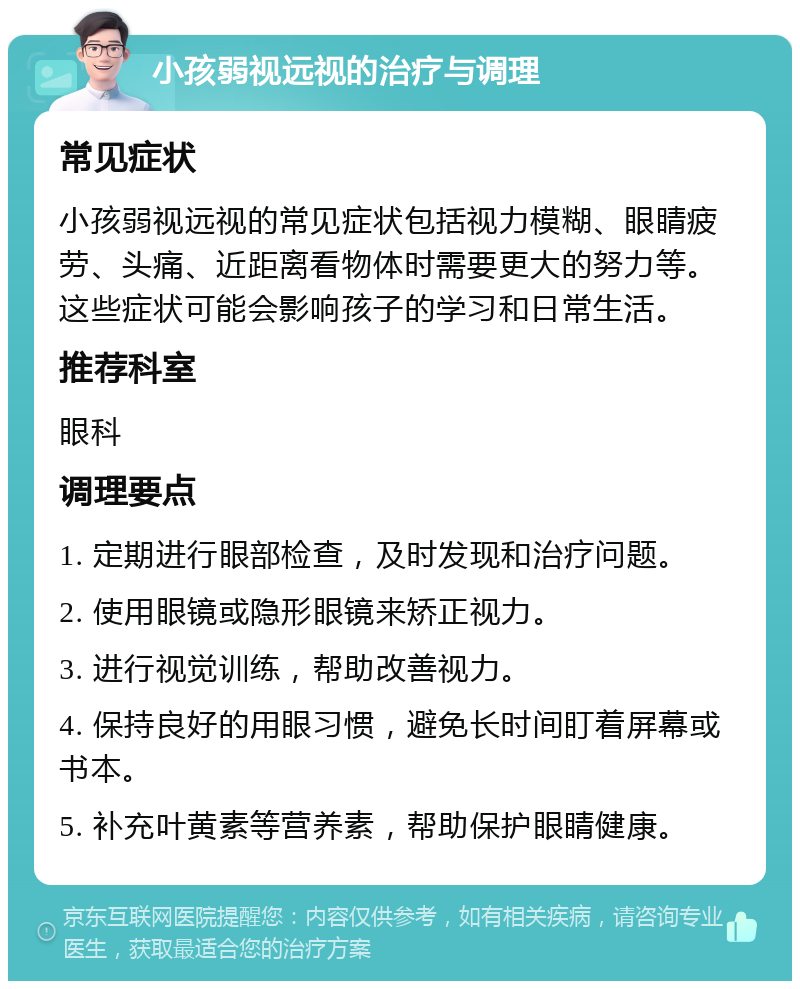 小孩弱视远视的治疗与调理 常见症状 小孩弱视远视的常见症状包括视力模糊、眼睛疲劳、头痛、近距离看物体时需要更大的努力等。这些症状可能会影响孩子的学习和日常生活。 推荐科室 眼科 调理要点 1. 定期进行眼部检查，及时发现和治疗问题。 2. 使用眼镜或隐形眼镜来矫正视力。 3. 进行视觉训练，帮助改善视力。 4. 保持良好的用眼习惯，避免长时间盯着屏幕或书本。 5. 补充叶黄素等营养素，帮助保护眼睛健康。