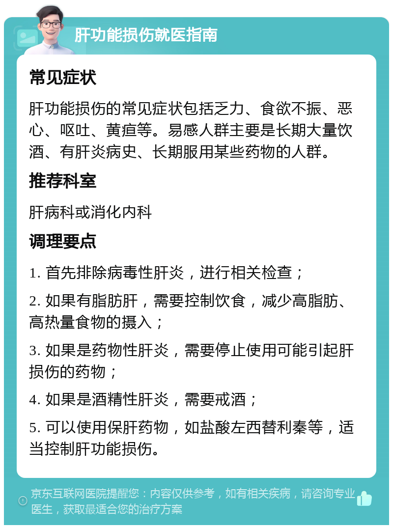 肝功能损伤就医指南 常见症状 肝功能损伤的常见症状包括乏力、食欲不振、恶心、呕吐、黄疸等。易感人群主要是长期大量饮酒、有肝炎病史、长期服用某些药物的人群。 推荐科室 肝病科或消化内科 调理要点 1. 首先排除病毒性肝炎，进行相关检查； 2. 如果有脂肪肝，需要控制饮食，减少高脂肪、高热量食物的摄入； 3. 如果是药物性肝炎，需要停止使用可能引起肝损伤的药物； 4. 如果是酒精性肝炎，需要戒酒； 5. 可以使用保肝药物，如盐酸左西替利秦等，适当控制肝功能损伤。