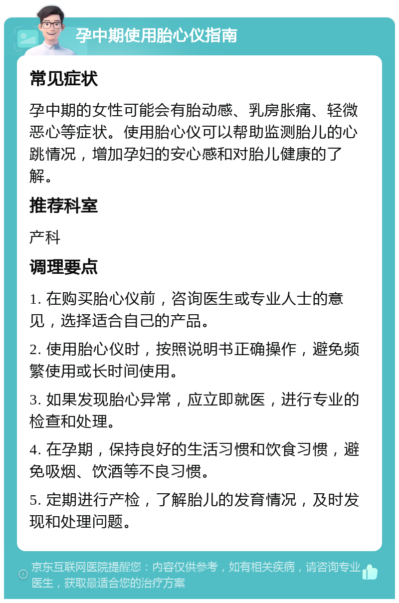 孕中期使用胎心仪指南 常见症状 孕中期的女性可能会有胎动感、乳房胀痛、轻微恶心等症状。使用胎心仪可以帮助监测胎儿的心跳情况，增加孕妇的安心感和对胎儿健康的了解。 推荐科室 产科 调理要点 1. 在购买胎心仪前，咨询医生或专业人士的意见，选择适合自己的产品。 2. 使用胎心仪时，按照说明书正确操作，避免频繁使用或长时间使用。 3. 如果发现胎心异常，应立即就医，进行专业的检查和处理。 4. 在孕期，保持良好的生活习惯和饮食习惯，避免吸烟、饮酒等不良习惯。 5. 定期进行产检，了解胎儿的发育情况，及时发现和处理问题。