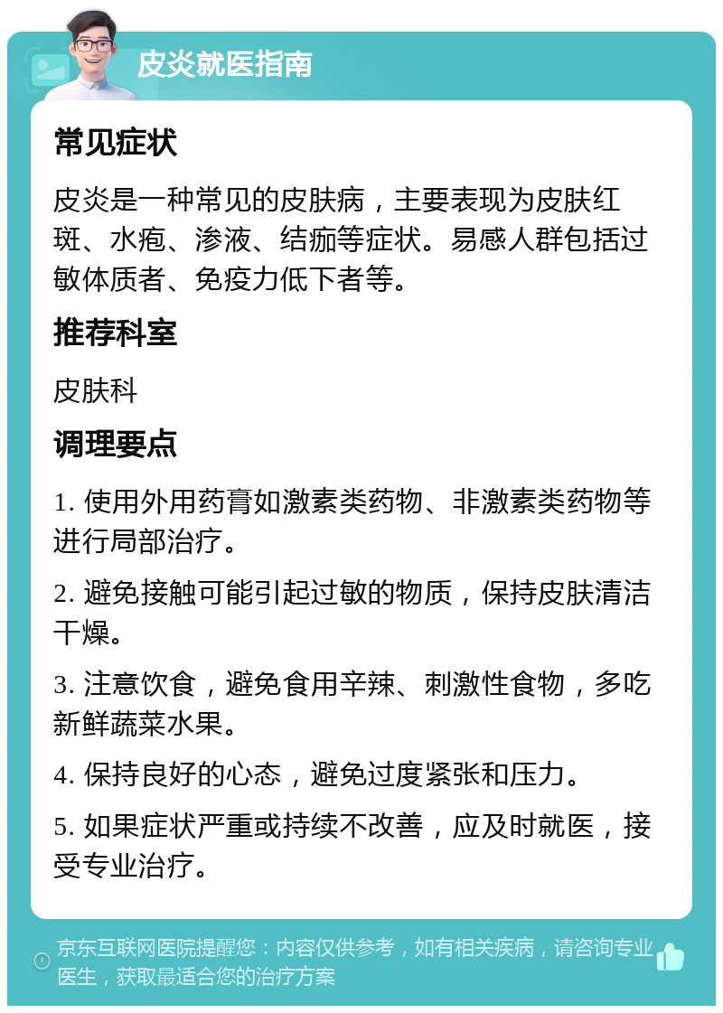 皮炎就医指南 常见症状 皮炎是一种常见的皮肤病，主要表现为皮肤红斑、水疱、渗液、结痂等症状。易感人群包括过敏体质者、免疫力低下者等。 推荐科室 皮肤科 调理要点 1. 使用外用药膏如激素类药物、非激素类药物等进行局部治疗。 2. 避免接触可能引起过敏的物质，保持皮肤清洁干燥。 3. 注意饮食，避免食用辛辣、刺激性食物，多吃新鲜蔬菜水果。 4. 保持良好的心态，避免过度紧张和压力。 5. 如果症状严重或持续不改善，应及时就医，接受专业治疗。