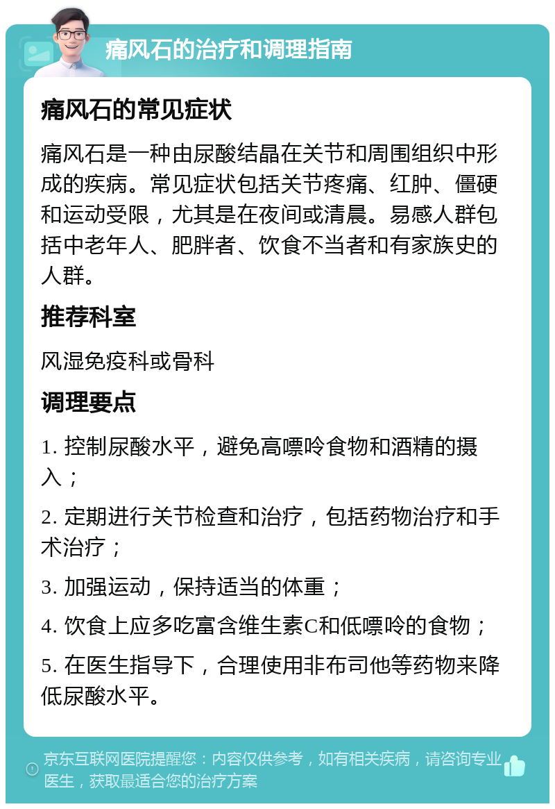 痛风石的治疗和调理指南 痛风石的常见症状 痛风石是一种由尿酸结晶在关节和周围组织中形成的疾病。常见症状包括关节疼痛、红肿、僵硬和运动受限，尤其是在夜间或清晨。易感人群包括中老年人、肥胖者、饮食不当者和有家族史的人群。 推荐科室 风湿免疫科或骨科 调理要点 1. 控制尿酸水平，避免高嘌呤食物和酒精的摄入； 2. 定期进行关节检查和治疗，包括药物治疗和手术治疗； 3. 加强运动，保持适当的体重； 4. 饮食上应多吃富含维生素C和低嘌呤的食物； 5. 在医生指导下，合理使用非布司他等药物来降低尿酸水平。