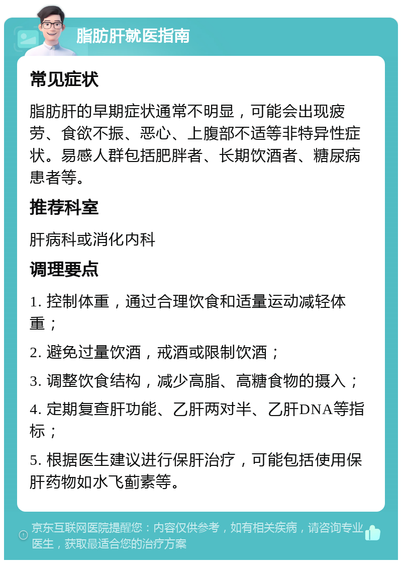 脂肪肝就医指南 常见症状 脂肪肝的早期症状通常不明显，可能会出现疲劳、食欲不振、恶心、上腹部不适等非特异性症状。易感人群包括肥胖者、长期饮酒者、糖尿病患者等。 推荐科室 肝病科或消化内科 调理要点 1. 控制体重，通过合理饮食和适量运动减轻体重； 2. 避免过量饮酒，戒酒或限制饮酒； 3. 调整饮食结构，减少高脂、高糖食物的摄入； 4. 定期复查肝功能、乙肝两对半、乙肝DNA等指标； 5. 根据医生建议进行保肝治疗，可能包括使用保肝药物如水飞蓟素等。