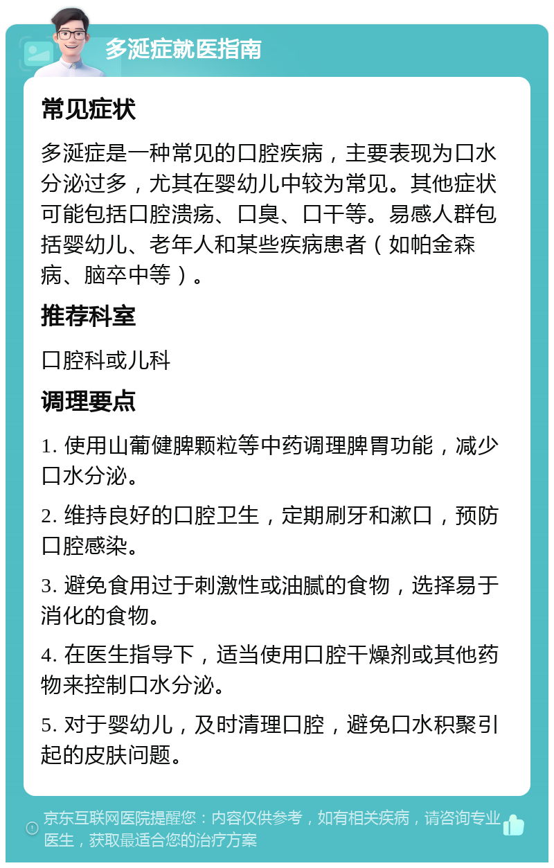 多涎症就医指南 常见症状 多涎症是一种常见的口腔疾病，主要表现为口水分泌过多，尤其在婴幼儿中较为常见。其他症状可能包括口腔溃疡、口臭、口干等。易感人群包括婴幼儿、老年人和某些疾病患者（如帕金森病、脑卒中等）。 推荐科室 口腔科或儿科 调理要点 1. 使用山葡健脾颗粒等中药调理脾胃功能，减少口水分泌。 2. 维持良好的口腔卫生，定期刷牙和漱口，预防口腔感染。 3. 避免食用过于刺激性或油腻的食物，选择易于消化的食物。 4. 在医生指导下，适当使用口腔干燥剂或其他药物来控制口水分泌。 5. 对于婴幼儿，及时清理口腔，避免口水积聚引起的皮肤问题。