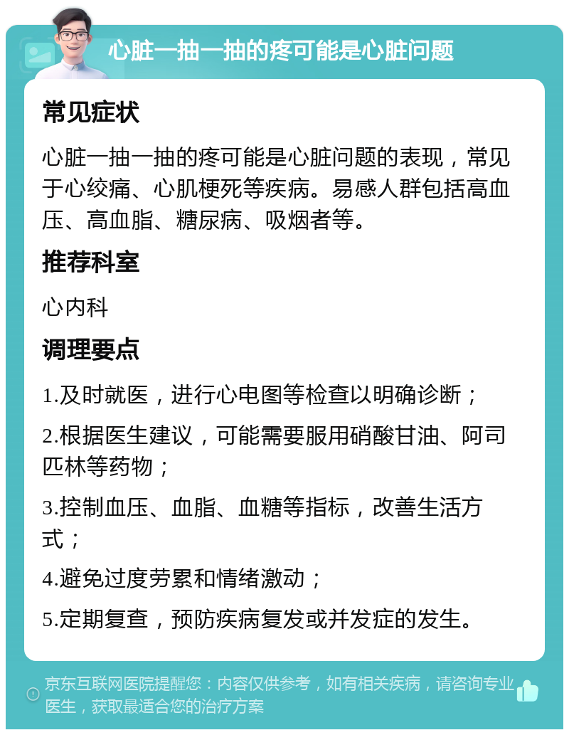 心脏一抽一抽的疼可能是心脏问题 常见症状 心脏一抽一抽的疼可能是心脏问题的表现，常见于心绞痛、心肌梗死等疾病。易感人群包括高血压、高血脂、糖尿病、吸烟者等。 推荐科室 心内科 调理要点 1.及时就医，进行心电图等检查以明确诊断； 2.根据医生建议，可能需要服用硝酸甘油、阿司匹林等药物； 3.控制血压、血脂、血糖等指标，改善生活方式； 4.避免过度劳累和情绪激动； 5.定期复查，预防疾病复发或并发症的发生。