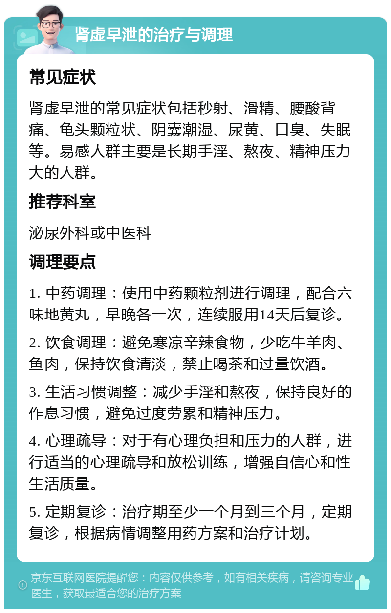 肾虚早泄的治疗与调理 常见症状 肾虚早泄的常见症状包括秒射、滑精、腰酸背痛、龟头颗粒状、阴囊潮湿、尿黄、口臭、失眠等。易感人群主要是长期手淫、熬夜、精神压力大的人群。 推荐科室 泌尿外科或中医科 调理要点 1. 中药调理：使用中药颗粒剂进行调理，配合六味地黄丸，早晚各一次，连续服用14天后复诊。 2. 饮食调理：避免寒凉辛辣食物，少吃牛羊肉、鱼肉，保持饮食清淡，禁止喝茶和过量饮酒。 3. 生活习惯调整：减少手淫和熬夜，保持良好的作息习惯，避免过度劳累和精神压力。 4. 心理疏导：对于有心理负担和压力的人群，进行适当的心理疏导和放松训练，增强自信心和性生活质量。 5. 定期复诊：治疗期至少一个月到三个月，定期复诊，根据病情调整用药方案和治疗计划。