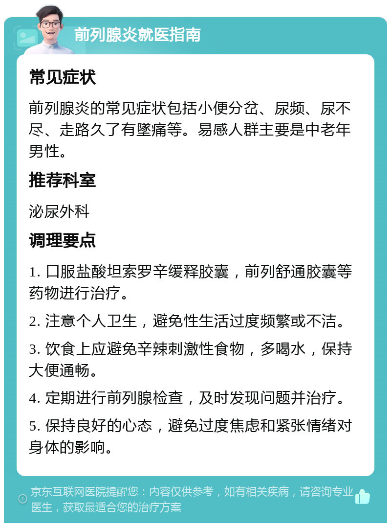 前列腺炎就医指南 常见症状 前列腺炎的常见症状包括小便分岔、尿频、尿不尽、走路久了有墜痛等。易感人群主要是中老年男性。 推荐科室 泌尿外科 调理要点 1. 口服盐酸坦索罗辛缓释胶囊，前列舒通胶囊等药物进行治疗。 2. 注意个人卫生，避免性生活过度频繁或不洁。 3. 饮食上应避免辛辣刺激性食物，多喝水，保持大便通畅。 4. 定期进行前列腺检查，及时发现问题并治疗。 5. 保持良好的心态，避免过度焦虑和紧张情绪对身体的影响。